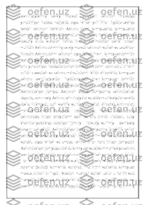  
texnologiyasining   asosiy   maqsadi   birlamchi   axborotni   maqsadga
yonaltirilgan   harakat   natijasida   qayta   ishlash   yoli   bilan   foydalanuvchiga
kerakli   axborotni   berishdir.   Axborot   tizimi   kompyuterlar,   kompyuterlar
tarmogi,   das-turiy   mahsulotlar,   ma'lumotlar   bazasi,   insonlar,   turli   texnik   va
dasturiy   aloqa   vositalari   hamda   boshqa   qurilmalardan   tashkil   topgan
muhitdir. Axborot tizimining asosiy maqsadi axborotni saqlash va uzatishdan
iboratdir. Axborot tizimi axborotni qayta ishlash inson- kompyuter tizimidir.
Axborot texnologiyasi kompyuterda axborotni qayta ishlashda xodimlarning
aniq   yonaltirilgan   harakatlar   toplamidir.  Axborot   tizimi   qaror   qabul   qilishni
qollab   quvvatlash   va   axborot   mahsulotlarini   ishlab   chiqarishda   kompyuter
axborot   texnologiyasidan   foydalanayotgan   inson-kompyuter   tizimidir.
Ахborot tizimi Telekommunikatsiya tizimi Kompyuter tizimi Korxona tizimi
Ахborotlashgan   jamiyat.   Axborotni   kodlash   Jamiyatning   axborotlashuvi
deganda,   zamonaviy  Axborot   tehnologiyalar   va   telekomunikasiyalar   asosida
davlat   hokimiyati,   turli   vazirlik   va   idoralar,   ishlab   chiqarish   korhonalari,
mahalliy   oz-ozini   boshqarish   organlarining,   hamda   fuqarolarining
axborotlarga   bolgan   ehtiyojlarini   etarli   va   tola   qoplab   oladigan,   qulay
sharoitlar   yaratishga   qaratilgan   ijtimoiy   -   iqtisodiy   va   ilmiy   -   texnikaviy
jarayon   tushuniladi.   Axborotlashgan   jamiyat   jamiyatning   kopchilik   azolari
axborot,   ayniqsa,   uning   oliy   shakli   bolmish   bilimlarni   ishlab   chiqarish,
saqlash,   qayta   ishlash   va   amalga   oshirish   bilan   band   bolgan   jamiyatdir.
Axborotlashgan jamiyatga otishda kompyuter va telekommunikasiya axborot
texnologiyalari negizida yangi axborotni qayta ishlash sanoati yuzaga keladi.
Har   xil   turdagi   malumotlar   (tovush,   matn,   tasvir,   video)   kompyuterda
raqamlar   (kodlar)   korinishida   saqlanadi.   Har   birini   saqlashda   kompyuter
maxsus   qoidani   qo`llaydi.   Masalan:   musiqani   saqlash   uchun   u   har   bir   vaqt
intervalida   bolgan   tovush   tebrlanish   kodini   xotiraga   saqlaydi;   tasvirda   esa
tasvirni bir nechta satr va ustunlarga bo`lib, kesish nuqtalarning har birining 