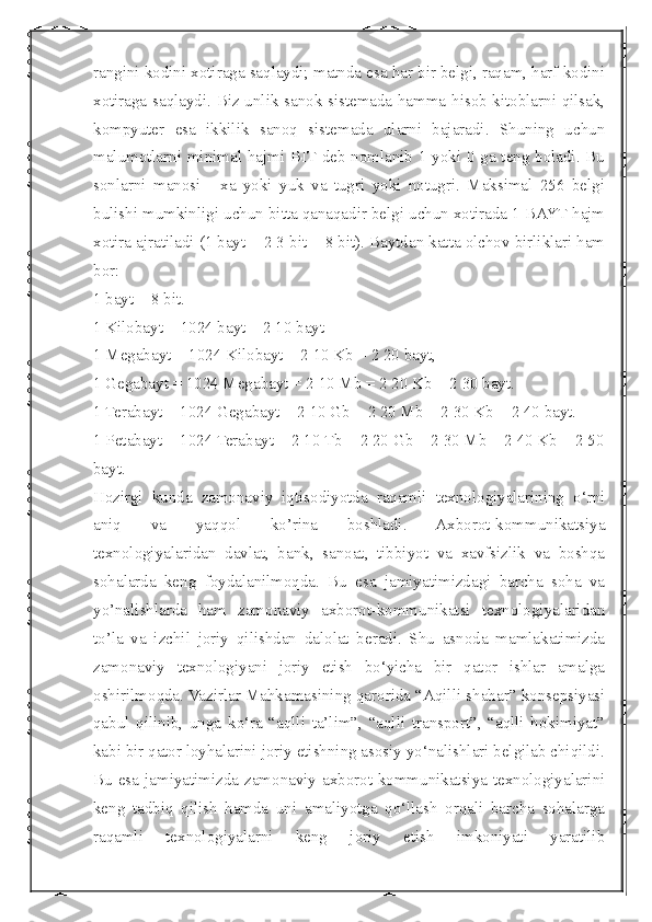  
rangini kodini xotiraga saqlaydi; matnda esa har bir belgi, raqam, harf kodini
xotiraga saqlaydi. Biz unlik sanok sistemada hamma hisob kitoblarni qilsak,
kompyuter   esa   ikkilik   sanoq   sistemada   ularni   bajaradi.   Shuning   uchun
malumotlarni minimal hajmi BIT deb nomlanib 1 yoki 0 ga teng boladi. Bu
sonlarni   manosi   -   xa   yoki   yuk   va   tugri   yoki   notugri.   Maksimal   256   belgi
bulishi mumkinligi uchun bitta qanaqadir belgi uchun xotirada 1 BAYT hajm
xotira ajratiladi (1 bayt = 2 3 bit = 8 bit). Baytdan katta olchov birliklari ham
bor: 
1 bayt = 8 bit. 
1 Kilobayt = 1024 bayt = 2 10 bayt 
1 Megabayt = 1024 Kilobayt = 2 10 Kb = 2 20 bayt, 
1 Gegabayt = 1024 Megabayt = 2 10 Mb = 2 20 Kb = 2 30 bayt. 
1 Terabayt = 1024 Gegabayt = 2 10 Gb = 2 20 Mb = 2 30 Kb = 2 40 bayt. 
1 Petabayt = 1024 Terabayt = 2 10 Tb = 2 20 Gb = 2 30 Mb = 2 40 Kb = 2 50
bayt.
Hozirgi   kunda   zamonaviy   iqtisodiyotda   raqamli   texnologiyalarining   o‘rni
aniq   va   yaqqol   ko’rina   boshladi.   Axborot-kommunikatsiya
texnologiyalaridan   davlat,   bank,   sanoat,   tibbiyot   va   xavfsizlik   va   boshqa
sohalarda   keng   foydalanilmoqda.   Bu   esa   jamiyatimizdagi   barcha   soha   va
yo’nalishlarda   ham   zamonaviy   axborot-kommunikatsi   texnologiyalaridan
to’la   va   izchil   joriy   qilishdan   dalolat   beradi.   Shu   asnoda   mamlakatimizda
zamonaviy   texnologiyani   joriy   etish   bo‘yicha   bir   qator   ishlar   amalga
oshirilmoqda. Vazirlar Mahkamasining qarorida “Aqilli shahar” konsepsiyasi
qabul   qilinib,   unga   ko‘ra   “aqlli   ta’lim”,   “aqlli   transport”,   “aqlli   hokimiyat”
kabi bir qator loyhalarini joriy etishning asosiy yo‘nalishlari belgilab chiqildi.
Bu esa jamiyatimizda  zamonaviy axborot-kommunikatsiya  texnologiyalarini
keng   tadbiq   qilish   hamda   uni   amaliyotga   qo‘llash   orqali   barcha   sohalarga
raqamli   texnologiyalarni   keng   joriy   etish   imkoniyati   yaratilib 