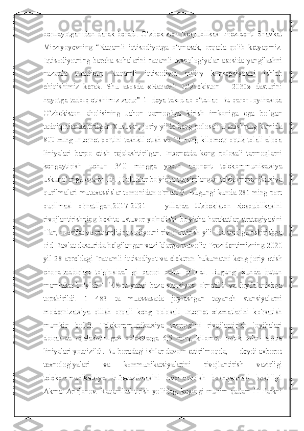  
berilayotganidan   darak   beradi.   O‘zbekiston   Respublikasi   Prezidenti   Shavkat
Mirziyoyevning   “Raqamli   iqtisodiyotga   o‘tmasak,   orqada   qolib   ketyapmiz.
Iqtisodiyotning barcha sohalarini raqamli texnologiyalar asosida yangilashni
nazarda   tutadigan   Raqamli   iqtisodiyot   milliy   konsepsiyasini   ishlab
chiqishimiz   kerak.   Shu   asosda   «Raqamli   O‘zbekiston   –   2030»   dasturini
hayotga tadbiq etishimiz zarur”[1] deya takidlab o‘tdilar. Bu qaror loyihasida
O’zbekiston   aholisining   Jahon   tarmog'iga   kirish   imkoniga   ega   bo'lgan
tadqiqotlar keltirilgan.Xususan, joriy yilda keng polosali ulanishning kamida
800 ming Internet portini tashkil etish va 12 ming kilometr optik tolali aloqa
liniyalari   barpo   etish   rejalashtirilgan.   Internetda   keng   polosali   tarmoqlarni
kengaytirish   uchun   340   mingga   yaqin   abonent   telekommunikatsiya
uskunalariga ega bo'ldi. Hududlar bo'yicha taqsimlangan telekommunikatsiya
qurilmalari mutaxassislar tomonidan o'rnatildi. Bugungi kunda 281 ming port
qurilmasi   o'rnatilgan.2017-2021   —   yillarda   O'zbekiston   Respublikasini
rivojlantirishning   beshta   ustuvor   yo'nalishi   bo'yicha   harakatlar   strategiyasini
"fan, ma'rifat va raqamli iqtisodiyotni rivojlantirish yili" da amalga oshirishga
oid Davlat dasturida belgilangan vazifalarga muvofiq Prezidentimizning 2020
yil 28-apreldagi "raqamli iqtisodiyot va elektron hukumatni keng joriy etish
chora-tadbirlari   to'g'risida"   gi   qarori   qabul   qilindi.   Bugungi   kunda   butun
mamlakat  bo'ylab  1  148  ta  yangi  baza  stansiyasi  o'rnatildi  va  foydalanishga
topshirildi.   1   483   ta   muassasada   joylashgan   tayanch   stansiyalarni
modernizatsiya   qilish   orqali   keng   polosali   Internet   xizmatlarini   ko'rsatish
mumkin   bo'ldi.   Telekommunikatsiya   tarmog'ini   rivojlantirish   loyihalari
doirasida   rejalashtirilgan   ob'ektlarga   6,5   ming   kilometr   optik   tolali   aloqa
liniyalari yotqizildi. Bu boradagi ishlar davom ettirilmoqda, — deydi axborot
texnologiyalari   va   kommunikatsiyalarini   rivojlantirish   vazirligi
telekommunikatsiya   infratuzilmasini   rivojlantirish   boshqarmasi   boshlig'i
Akmal Arifjonov. Raqamlashtirish yo'lidagi keyingi muhim qadam IT-Parkni 