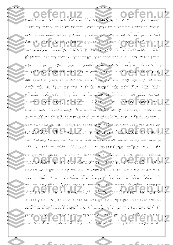  
yaratishdir.   Texnopark   Vazirlar   Mahkamasining   2019   yil   10   yanvardagi
"dasturiy   mahsulotlar   va   axborot   texnologiyalari   texnologik   parkini   tashkil
etish   chora-tadbirlari   to'g'risida"   gi   qaroriga   muvofiq   tashkil   etilgan.   It-Park
Axborot-kommunikatsiya texnologiyalari sohasidagi faol va iqtidorli insonlar
buxgalteriya,   huquqiy,   marketing   va   ta'limni   qo'llab-quvvatlash   orqali
g'oyalarni haqiqiy biznes loyihalariga aylantirish uchun haqiqiy imkoniyatga
ega   bo'lgan   noyob   joy.   Poytaxtimizda   tashkil   etilgan   it-parkning
muvaffaqiyatli tajribasi respublikamizning boshqa hududlarida ham shunday
texnoparklar   yaratishga   xizmat   qildi.   Bu   yil   ular   may   oyining   oxirida
Andijonda   va   iyun   oyining   boshida   Marg'ilonda   ochildilar.   2020-2024
yillarda   O'zbekistonning   barcha   hududlarida   birinchi   navbatda   Nukus,
Buxoro,   Namangan,   Samarqand,   Guliston   va   Urganch   shaharlarida,
shuningdek,   Toshkentdagi   Muhammad   AlXorazmiy   nomidagi   maktabda
texnoparklar ochiladi. Statistika ma'lumotlariga ko'ra, respublikada Axborot-
kommunikatsiya texnologiyalari sohasidagi mutaxassislarga bo'lgan talab tez
sur'atlar  bilan o'sib  bormoqda, buning natijasida sohada kadrlar  etishmasligi
ham xususiy sektor, ham samarali davlat boshqaruvi uchun salbiy oqibatlarga
olib   kelishi   mumkin.   Malakali   IT-mutaxassislarga   bo'lgan   tez   o'sib
borayotgan   talab,   ularning   etishmasligi   bilan   birga,   bu   sohada
mutaxassislarning   ish   haqi   darajasining   oshishiga   olib   keladi.   Davlat
boshqaruvi organlarining malakali mutaxassislari bilan ta'minlash muammosi
o'ta   dolzarb.   Shu   munosabat   bilan   bugungi   kunda   mamlakatimizda   "bir
million   dasturchi"   Mega-loyihasi   amalga   oshirilmoqda.Prezident   Shavkat
Mirziyoyev   2020   yil   8-iyun   kuni   axborot   texnologiyalari   va   raqamli
iqtisodiyotni   rivojlantirish   sohasida   amalga   oshirilayotgan   islohotlar   haqida
taqdimot   chog'ida   ta'kidlaganidek,   sohada   belgilangan   maqsadlarga   erishish
yangi   avlod   mutaxassislarini   tayyorlash   hisobiga   jadal   sur'atda   o’sishi
mumkin.   Shuning  uchun  2020   yil   oxirigacha  100   ming   kishini  va   yana  150 