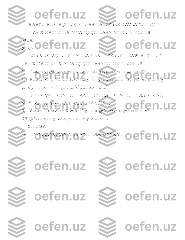 MAVZU:MUSTAQILLIK YILLARIDA O’ZBEK DAVLATCHILIGI
TARIXIGA OID ILMIY TADQIQOTLARNING OLIB BORILISHI
REJA:
KIRISH.
I   BOB.MUSTAQILLIK   YILLARIDA   O’ZBEK   DAVLATCHILIGI
TARIXIGA OID ILMIY TADQIQOTLARNING OLIB BORILISHI 
1,1 .Buxoro vohasi tarixiga oid ilmiy tadqiqotlarning olib borilishi.
1,2 Mustaqillik yillarida Buxorodagi ilmiy muassasalar faoliyati va ularning
tarixiy merosimizning o‘rganishdagi xizmatlari.
II   BOB.XIVA   XONLIGI   VA   QO’QON   XONLIGI   TARIXINING
MUSTAQILLIK YILLARIDA O’RGANILISHI 
2,1 Mustaqillik davrida Xiva xonligi tarixiga bag‘ishlangan asarlar tahlili.
2,2 Qo‘qon xonligi tarixiga oid ilmiy izlanishlar.
III.XULOSA.
IV.FOYDALANILGAN ADABIYOTLAR RO’YXATI.  