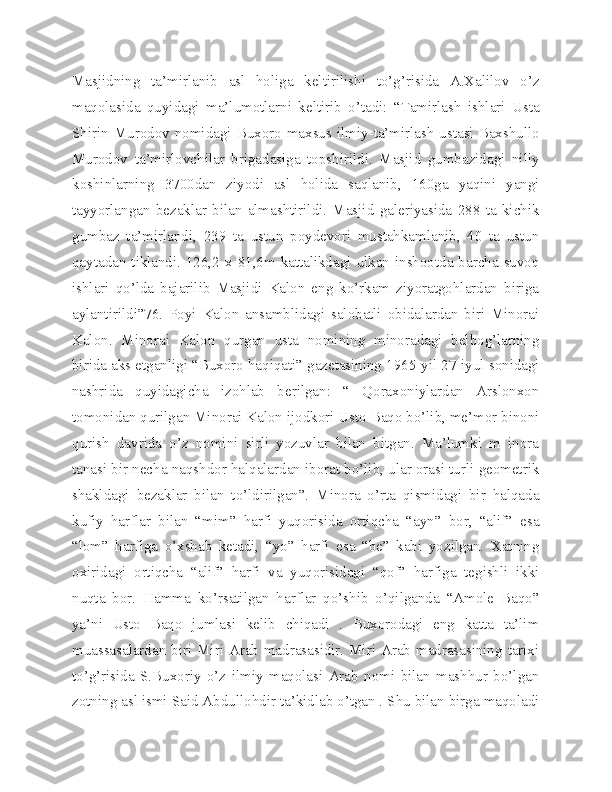 Masjidning   ta’mirlanib   asl   holiga   keltirilishi   to’g’risida   A.Xalilov   o’z
maqolasida   quyidagi   ma’lumotlarni   keltirib   o’tadi:   “Tamirlash   ishlari   Usta
Shirin Murodov  nomidagi Buxoro maxsus ilmiy-ta’mirlash  ustasi Baxshullo
Murodov   ta’mirlovchilar   brigadasiga   topshirildi.   Masjid   gumbazidagi   niliy
koshinlarning   3700dan   ziyodi   asl   holida   saqlanib,   160ga   yaqini   yangi
tayyorlangan   bezaklar   bilan   almashtirildi.   Masjid   galeriyasida   288   ta   kichik
gumbaz   ta’mirlandi,   239   ta   ustun   poydevori   mustahkamlanib,   40   ta   ustun
qaytadan tiklandi. 126,2 x 81,6m kattalikdagi ulkan inshootda barcha suvoq
ishlari   qo’lda   bajarilib   Masjidi   Kalon   eng   ko’rkam   ziyoratgohlardan   biriga
aylantirildi”76.   Poyi   Kalon   ansamblidagi   salobatli   obidalardan   biri   Minorai
Kalon.   Minorai   Kalon   qurgan   usta   nomining   minoradagi   belbog’larning
birida aks etganligi “Buxoro haqiqati” gazetasining 1965-yil 27-iyul sonidagi
nashrida   quyidagicha   izohlab   berilgan:   “   Qoraxoniylardan   Arslonxon
tomonidan qurilgan Minorai Kalon ijodkori Usto Baqo bo’lib, me’mor binoni
qurish   davrida   o’z   nomini   sirli   yozuvlar   bilan   bitgan.   Ma’lumki   m   inora
tanasi bir necha naqshdor halqalardan iborat bo’lib, ular orasi turli geometrik
shakldagi   bezaklar   bilan   to’ldirilgan”.   Minora   o’rta   qismidagi   bir   halqada
kufiy   harflar   bilan   “mim”   harfi   yuqorisida   ortiqcha   “ayn”   bor,   “alif”   esa
“lom”   harfiga   o’xshab   ketadi,   “yo”   harfi   esa   “be”   kabi   yozilgan.   Xatning
oxiridagi   ortiqcha   “alif”   harfi   va   yuqorisidagi   “qof”   harfiga   tegishli   ikki
nuqta   bor.   Hamma   ko’rsatilgan   harflar   qo’shib   o’qilganda   “Amole   Baqo”
ya’ni   Usto   Baqo   jumlasi   kelib   chiqadi   .   Buxorodagi   eng   katta   ta’lim
muassasalardan biri Miri Arab madrasasidir. Miri Arab madrasasining tarixi
to’g’risida   S.Buxoriy   o’z   ilmiy   maqolasi   Arab   nomi   bilan   mashhur   bo’lgan
zotning asl ismi Said Abdullohdir ta’kidlab o’tgan . Shu bilan birga maqoladi 