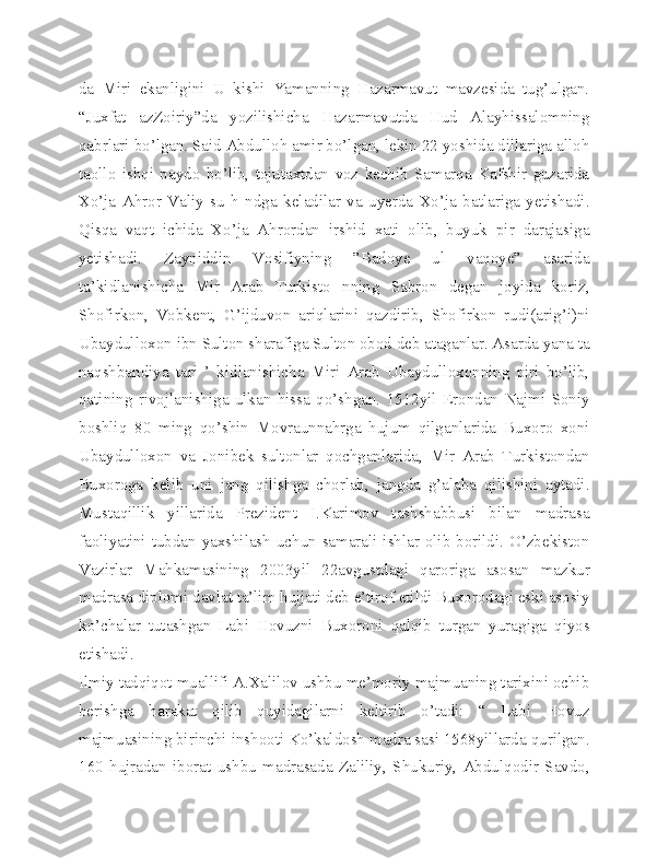 da   Miri   ekanligini   U   kishi   Yamanning   Hazarmavut   mavzesida   tug’ulgan.
“Juxfat   azZoiriy”da   yozilishicha   Hazarmavutda   Hud   Alayhissalomning
qabrlari bo’lgan. Said Abdulloh amir bo’lgan, lekin 22 yoshida dillariga alloh
taollo   ishqi   paydo   bo’lib,   tojutaxtdan   voz   kechib   Samarqa   Kafshir   guzarida
Xo’ja   Ahror   Valiy   su   h   ndga   keladilar   va   uyerda   Xo’ja   batlariga   yetishadi.
Qisqa   vaqt   ichida   Xo’ja   Ahrordan   irshid   xati   olib,   buyuk   pir   darajasiga
yetishadi.   Zayniddin   Vosifiyning   ”Badoye   ul   vaqoye”   asarida
ta’kidlanishicha   Mir   Arab   Turkisto   nning   Sabron   degan   joyida   koriz,
Shofirkon,   Vobkent,   G’ijduvon   ariqlarini   qazdirib,   Shofirkon   rudi(arig’i)ni
Ubaydulloxon ibn Sulton sharafiga Sulton obod deb ataganlar. Asarda yana ta
naqshbandiya   tari   ’   kidlanishicha   Miri   Arab   Ubaydulloxonning   piri   bo’lib,
qatining   rivojlanishiga   ulkan   hissa   qo’shgan.   1512yil   Erondan   Najmi   Soniy
boshliq   80   ming   qo’shin   Movraunnahrga   hujum   qilganlarida   Buxoro   xoni
Ubaydulloxon   va   Jonibek   sultonlar   qochganlarida,   Mir   Arab   Turkistondan
Buxoroga   kelib   uni   jang   qilishga   chorlab,   jangda   g’alaba   qilishini   aytadi.
Mustaqillik   yillarida   Prezident   I.Karimov   tashshabbusi   bilan   madrasa
faoliyatini tubdan yaxshilash uchun samarali ishlar olib borildi. O’zbekiston
Vazirlar   Mahkamasining   2003yil   22avgustdagi   qaroriga   asosan   mazkur
madrasa diplomi davlat ta’lim hujjati deb e’tirof etildi Buxorodagi eski asosiy
ko’chalar   tutashgan   Labi   Hovuzni   Buxoroni   qalqib   turgan   yuragiga   qiyos
etishadi.
Ilmiy tadqiqot muallifi A.Xalilov ushbu me’moriy majmuaning tarixini ochib
berishga   harakat   qilib   quyidagilarni   keltirib   o’tadi:   “   Labi   Hovuz
majmuasining birinchi inshooti Ko’kaldosh madra sasi 1568yillarda qurilgan.
160   hujradan   iborat   ushbu   madrasada   Zaliliy,   Shukuriy,   Abdulqodir   Savdo, 