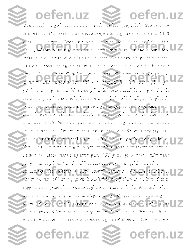 Maxtumquli,   Ergash   Jumanbulbul,   Berdi   Kerboboyev,   Jalol   1569   Ikromiy
kabi   adiblar   o’qishgan.   Labi   hovuz   majmuasining   ikkinchi   inshooti   1622
yilda   qurilganNodir   Devonbegi   xonaqohi   hisoblanib,   bino   tuzulishi   oddiy
bo’lib,   an’anaviy   katta   gumbaz   va   bir   necha   kichik   xonalardan   iborat.   Bino
ichkarisi o’zining kengligi bilan ajralib turadi. Nodir devonbegi ushbu binoni
tiklashdan   avval   uning   oldida   katta   tosh   ho   vuzni   qurdirishgan.   Bu   hovuz
tarixga   “Havzi   bazo’r”   ya’ni   “zo’rlik   hovuzi”   nomi   bilan   kirgan.   Bu
iboraning   arabcha   yozuvidan   1620   kelib   chiqadi”   80   .   XX   asrning   50--   yil,
ya’ni hovuzning bapo etilish sanasi yillarida hovuz qurutilib, uning zinalarida
tribunala   r,   tubida   esa   voleybol   maydonchalari   tashkil   etilgan.   60yillarda
madaniy jamoatchilik talabi bilan hovuzga suv quyilib asl holiga keltirilgan.
Labi   hovuzning   uchinchi   inshooti   sifatida   qurilgan   Nodir   devonbegi
madrasasi   162223yillarda   qurilgan   bu   binon   ing   ochilish   marosimida
Imomqulixon uni to’satdan madrasa deb e’lon qilgan. Karvonsaroy qaytadan
qurilib   madrasaga   moslashtirilgan.   1920yil   sentabrga   bu   binoga   Mirzo
Narzullo kulubi nomi berilgan. Keyinchalik bino yosh tomoshabinlar teatriga,
tikuvchilik   ustaxonasiga   aylantirilgan.   1970yilda   yodgorlikni   ta’mirlash
jaroyinida   ajoyib   sur’at   “tipirchilab   turgan   oxuni   changallab   quyosh   tomon
uchayotgan   ikki   afsonaviy   qush   tasviri”   yaratildi.   Mustaqillik   yillarida
buxorolik   naqqoshlarning   go’zal   bezaklari   bila   n   jilolangan   bu   bino   chet   el
sayyohlarining sevimli maskaniga aylangan. Buxoro aholisi VIII asrda islom
dini   kirib   kelgunga   qadar   zardushtiylik   diniga   e’tiqod   qilib,   aholining   bu
dinga sig’inganligini ko’rsatuvchi Mag’oki Attori masjidi hisoblanadi. Tarixc
hi   mutaxasis   N.Naimov   o’z   ilmiy   tadqiqotlardan   birini   Mag’oki   Attori
masjidi   va   unda   olib   borilgan   izlanishlarga   bag’ishlaydi.   Olim   o’z   ilmiy 