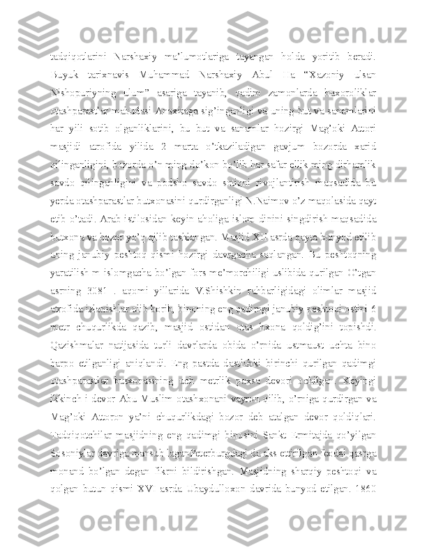 tadqiqotlarini   Narshaxiy   ma’lumotlariga   tayangan   holda   yoritib   beradi.
Buyuk   tarixnavis   Muhammad   Narshaxiy   Abul   Ha   “Xazoniy   ulsan
Nishopuriyning   ulum”   asariga   tayanib,   qadim   zamonlarda   buxoroliklar
otashparastlar mabudasi Anaxitaga sig’inganligi va uning but va sanamlarini
har   yili   sotib   olganliklarini,   bu   but   va   sanamlar   hozirgi   Mag’oki   Attori
masjidi   atrofida   yilida   2   marta   o’tkaziladigan   gavjum   bozorda   xarid
qilinganligini, bozorda o’n ming do’kon bo’lib har safar ellik ming dirhamlik
savdo   qilinganligini   va   podsho   savdo   sotiqni   rivojlantirish   maqsadida   bu
yerda otashparastlar butxonasini qurdirganligi N.Naimov o’z maqolasida qayt
etib o’tadi. Arab istilosidan keyin aholiga islom dinini singdirish maqsadida
butxona va bozor yo’q qilib tashlangan. Masjid XII asrda qayta bunyod etilib
uning   janubiy   peshtoq   qismi   hozirgi   davrgacha   saqlangan.   Bu   peshtoqning
yaratilish m islomgacha bo’lgan fors me’morchiligi uslibida qurilgan O’tgan
asrning   3081   .   aqomi   yillarida   V.Shishkin   rahbarligidagi   olimlar   masjid
atrofida izlanishlar olib borib, binoning eng qadimgi janubiy peshtoqi ostini 6
metr   chuqurlikda   qazib,   masjid   ostidan   otas   hxona   qoldig’ini   topishdi.
Qazishmalar   natijasida   turli   davrlarda   obida   o’rnida   ustmaust   uchta   bino
barpo   etilganligi   aniqlandi.   Eng   pastda   dastlabki   birinchi   qurilgan   qadimgi
otashparastlar   butxonasining   uch   metrlik   paxsa   devori   ochilgan.   Keyingi
ikkinch i devor Abu Muslim otashxonani vayron qilib, o’rniga qurdirgan va
Mag’oki   Attoron   ya’ni   chuqurlikdagi   bozor   deb   atalgan   devor   qoldiqlari.
Tadqiqotchilar   masjidning   eng   qadimgi   binosini   Sankt   Ermitajda   qo’yilgan
Sosoniylar davriga mansub laganPeterburgdagi da aks ettirilgan feodal qasrga
monand   bo’lgan   degan   fikrni   bildirishgan.   Masjidning   sharqiy   peshtoqi   va
qolgan   butun   qismi   XVI   asrda   Ubaydulloxon   davrida   bunyod   etilgan.   1860 