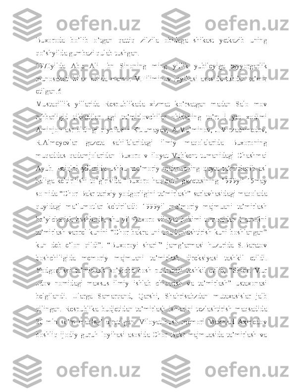 Buxoroda   bo’lib   o’tgan   qattiq   zilzila   obidaga   shikast   yetkazib   uning
qo’shyilda gumbazi qulab tushgan.
1970yilda   Abu   Ali   Ibn   Sinoning   ming   yillik   yubileyiga   tayyorgarlik
munosabati   bilan   obida   memor   V.Filiminov   loyihasi   asosida   tubdan   ta’mir
etilgan.6
Mustaqillik   yillarida   Respublikada   xizmat   ko’rsatgan   madan   Salo   mov
rahbarligid   tikladilar.   agi   ta’mirlovchilar   obidaning   to’rt   i   yat   xodimi
Aminjon   asr   oldingi   qiyofasini   K.Jumayev,   A.Mo’minov,   J.Mirzaahmedov,
R.Almeyevlar   gazeta   sahifalaridagi   ilmiy   maqolalarida   Buxoroning
muqaddas   qadamjolaridan   Buxoro   v   iloyat   Vobkent   tumanidagi   Chashmai
Ayub.   Istiqlol   yillarida   ushbu   me’moriy   majmuaning   qayta   ta’mirlanib   asl
holiga   keltirilishi   to’g’risida   “Buxoro   haqiqati”   gazetasining   1999yil   15may
so nida “Chor Bakr tarixiy yodgorligini ta’mirlash” sarlavhasidagi maqolada
quyidagi   ma’lumotlar   keltiriladi:   1999yil   me’moriy   majmuani   ta’mirlash
bo’yicha   ish   boshlanib,   shu   yil   Buxoro   viloyat   hokimi   tomonidan   1   atrofini
ta’mirlash vaprel kunini “Chor bakra uni obodonlashtirish kuni boshlangan”
kun   deb   e’lon   qildi”.   “Buxoroyi   sharif”   jamg’armasi   huzurida   S.Baratov
boshchiligida   memoriy   majmuani   ta’mirlash   direksiyasi   tashkil   etildi.
Yodgorlikni   ta’mirlash   bo’yicha   bosh   pudratchi   tashkil   etilib,   “Shirin   Mur
odov   nomidagi   maxsus   ilmiy   ishlab   chiqarish   va   ta’mirlash”   ustaxonasi
belgilandi.   Ularga   Samarqand,   Qarshi,   Shahrisabzdan   mutaxasislar   jalb
qilingan.   Respublika   budjetidan   ta’mirlash   ishlarini   tezlashtirish   maqsadida
20   mln   so’m   mablag’   ajratilgan.   Viloyat   bosh   memori   Maxmud   Axmedov
boshliq   ijodiy   guruh   loyihasi   asosida   Chor   Bakr   majmuasida   ta’mirlash   va 