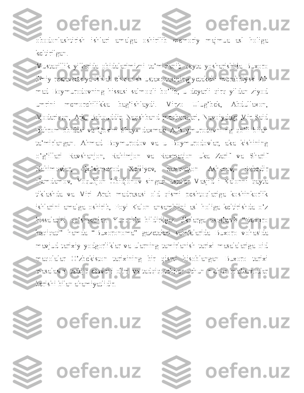obodonlashtirish   ishlari   amalga   oshirilib   memoriy   majmua   asl   holiga
keltirilgan.
Mustaqillik   yillarida   obidalarimizni   ta’mirlanib   qayta   yosharishida   Buxoro
ilmiy  restavratsiya  ishlab  chiqarish  ustaxonasining  yetakchi  murabbiyssi  Ah
mad   Boymurodovning   hissasi   salmoqli   bo’lib,   u   deyarli   qirq   yildan   ziyod
umrini   memorchilikka   bag’ishlaydi.   Mirzo   Ulug’bek,   Abdullaxon,
Modarixon,   Ark,   Bahouddin   Naqshband   maqbaralari,   Navoiydagi   Mir   Said
Bahrom   obidasi   va   Qosim   Shayx   daxmasi   A.Boymurodovni   ng   qo’li   bilan
ta’mirlangan.   Ahmad   Boymurodov   va   u   Boymurodovlar,   aka   kishining
o’g’illari   Ravshanjon,   Rahimjon   va   Raxmatjon   uka   Zarif   va   Sharif
Rahimovlar,   Qo’shmurod   Xolliyev,   Raxmatjon   Ashurov,   Bahodir
Hamdamov,   Yoqubjon   Obidjonov   singari   ustalar   Masjid   i   Kalonni   qayta
tiklashda   va   Miri   Arab   madrasasi   old   qismi   peshtoqlariga   koshinkorlik
ishlarini   amalga   oshirib,   Poyi   Kalon   ansamblini   asl   holiga   keltirishda   o’z
hissalarini   qo’shganlar.   Yuqorida   bildirilgan   fikrlarga   asoslanib   “Buxoro
haqiqati”   hamda   “Buxoronoma”   gazetalari   sahifalarida   Buxoro   vohasida
mavjud   tarixiy   yodgorliklar   va   ularning   tamirlanish   tarixi   masalalariga   oid
maqolalar   O’zbekiston   tarixining   bir   qismi   hisoblangan   Buxoro   tarixi
masalasini   tadqiq   etuvchi   olim   va   tadqiqotchilar   uchun   muhim   ma’lumotlar
berishi bilan ahamiyatlidir. 