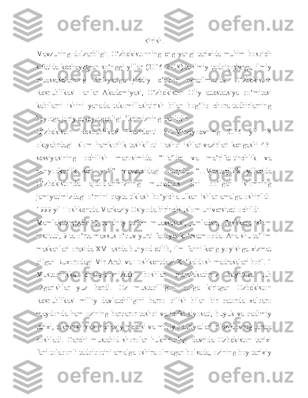 Kirish.
Mavzuning   dolzarbligi:   O‘zbekistonning   eng   yangi   tarixida   muhim   bosqich
sifatida kechayotgan so‘nggi yillar (2016-2018)da ilmiy tadqiqotlarga, ilmiy
muassasalarning   faoliyatiga   jiddiy   e’tibor   qaratilmoqda.   O‘zbekiston
Respublikasi   Fanlar   Akademiyasi,   O‘zbekiston   Oliy   attestatsiya   qo‘mitasi
kabilarni   ishini   yanada   takomillashtirish   bilan   bog‘liq   chora-tadbirlarning
hayotga joriy etilayotganligi fikrimizning dalilidir.
O‘zbekiston   Respublikasi   Prezidenti   SH.Mirziyoevning   2016   yil   18
oktyabrdagi   Islom   hamkorlik   tashkiloti   Tashqi   ishlar   vazirlari   kengashi   43-
sessiyasining   ochilish   marosimida   “Ta’lim   va   ma’rifat-tinchlik   va
bunyodkorlik   sari   yo‘l”   mavzusidagi   nutqida:   “...Mustaqillik   yillarida
O‘zbekistonda   ajdodlarimizning   muqaddas   dini   bo‘lgan   islomning
jamiyatimizdagi o‘rnini qayta tiklash bo‘yicha ulkan ishlar amalga oshirildi.
1999 yil Toshkentda Markaziy Osiyoda birinchi Islom universiteti ochildi.
Mamlakatimizda   10   ta   diniy   ta’lim   muassasasi,   jumladan,   Toshkent   islom
instituti, 9 ta o‘rta maxsus o‘quv yurti faoliyat ko‘rsatmoqda. Ana shu ta’lim
maskanlari orasida XVI asrda bunyod etilib, ilm-fanni keng yoyishga xizmat
qilgan Buxorodagi Mir Arab va Toshkentdagi Ko‘kaldosh madrasalari bor". 1
Mustaqilikka   erishganimizdan   boshlab   mamlakatimiz   hayotida   tub
ozgarishlar   yuz   berdi.   Oz   mustaqilligini   qolga   kiritgan   Ozbekiston
Respublikasi   milliy   davlatchiligini   barpo   qilish   bilan   bir   qatorda   xalqaro
maydonda  ham   ozining  barqaror   tashqi  va   ichki   siyosati,  buyuk   va   qadimiy
tarixi, takrorlanmas manaviy merosi va milliy qadriyatlari bilan dovrug tarata
boshladi.   Garchi   mustabid   shorolar   hukmronligi   davrida   Ozbekiston   tarixi
fani tolaqonli tadqiqotini amalga oshira olmagan bolsada, ozining boy tarixiy 