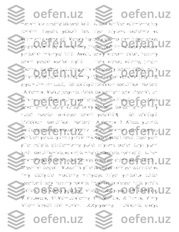 merosini  koz  qorachigidek  asrab  keldi.  Bu  tarix  sahifalari  xalqimizning  boy
otmishini   bizgacha   yetkazib   bera   olgan   qolyozma   asarlarimiz   va
xalqimizning xotirasi edi. Manaviy hayotning ajralmas qismi bolgan tarixga
yangicha   koz   bilan,   xolisona,   ilmiy   jihatdan   hech   bir   mafkuraviy   aqidasiz
yondashish   imkoniyati   boldi.   Avvalo,   tarixiy   xotirasini   tiklash,   haqqoniy
tarixini   yaratish   vazifasi   qoyildi.   ―   Tarix   xotirasi,   xalqning,   jonajon
olkaning,   davlatimiz   hududining   xolis   va   haqqoniy   tarixini   tiklash,   milliy
ozlikni anglash, tabir joiz bolsa, milliy iftixorni tiklash va ostirish jarayonida
goyat muhim orin tutadi, - deb takidlaydi Ozbekiston Respublikasi Prezidenti
I.A.Karimov.   Mazkur   jarayonda   o‘zbek   davlatchiligini   tarixi   o‘rganish,   uni
xolisona   tahlil   etish   muhim   omillaridan   biri   hisoblanadi.   ―…   o‘zbek
tarixchilarining   bugungi   kundagi   asosiy   vazifasi…   davlatchiligimizni   ilmiy
nuqta‘i   nazardan   asoslangan   tarixini   yaratishdir ,   -   deb   ta‘kidlaydi‖
O‘zbekiston   Respublikasi   Prezidenti   I.A.Karimov   2   Albatta   yuqorida
takidlanganimizdek   mustaqillik   biz   uchun,   tariximiz   uchun   qorongu
sahifalarni yanada oydinroq yoritish imkoniyatini yaratib beradi. Otgan yaqin
yillar   oraligida   ajdodlarimizning   yuzlab   qolyozma   asarlari   dunyo   yuzini
kordi. Respublikamizda va xorijda  minglab  nusxalarda  nashr etildi.  Bu ham
tariximizning boy otmishiga va merosiga korsatilgan ehtirom va etirofdir. 2 
O‘rganilish   darajasi   :   Mustaqillik   yillarida   amalga   oshirilgan   tadqiqotlar   va
ilmiy   adabiyotlar   masalaning   mohiyatiga   bolgan   yondashuv   tubdan
ozgarib,endi   tarix   haqqoniy   ravishda   ilmiylikka   asoslangan   holda   yoritila
boshlandi.   Bu   davrda   yaratilgan   ishlarga   H.Z.Ziyoyev,   H.N.Bobobekov,
V.Ishquvvatov,   Sh.Mahmudovlarning   Sh.H.Vohidov,   Z.Ilhomov,   7ilmiy
ishlarini   korsatib   otish   mumkin.   H.Z.Ziyoyevning   ―Turkistonda   Rossiya 