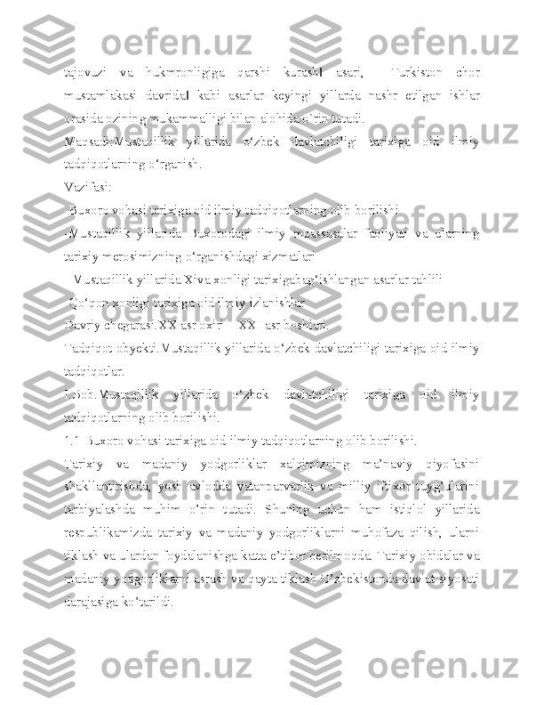 tajovuzi   va   hukmronligiga   qarshi   kurash   asari,   ―Turkiston   chor‖
mustamlakasi   davrida   kabi   asarlar   keyingi   yillarda   nashr   etilgan   ishlar	
‖
orasida ozining mukammalligi bilan alohida o`rin tutadi. 
Maqsadi:Mustaqillik   yillarida   o‘zbek   davlatchiligi   tarixiga   oid   ilmiy
tadqiqotlarning o‘rganish. 
Vazifasi:
-Buxoro vohasi tarixiga oid ilmiy tadqiqotlarning olib borilishi
-Mustaqillik   yillarida   Buxorodagi   ilmiy   muassasalar   faoliyati   va   ularning
tarixiy merosimizning o‘rganishdagi xizmatlari
- Mustaqillik yillarida Xiva xonligi tarixigabag‘ishlangan asarlar tahlili
-Qo‘qon xonligi tarixiga oid ilmiy izlanishlar
Davriy chegarasi.XX asr oxiri – XXI asr boshlari.
Tadqiqot obyekti.Mustaqillik yillarida o‘zbek davlatchiligi tarixiga oid ilmiy
tadqiqotlar. 
I.Bob.Mustaqillik   yillarida   o‘zbek   davlatchiligi   tarixiga   oid   ilmiy
tadqiqotlarning olib borilishi. 
1.1 Buxoro vohasi tarixiga oid ilmiy tadqiqotlarning olib borilishi.
Tarixiy   va   madaniy   yodgorliklar   xalqimizning   ma’naviy   qiyofasini
shakllantirishda,   yosh   avlodda   vatanparvarlik   va   milliy   iftixor   tuyg’ularini
tarbiyalashda   muhim   o’rin   tutadi.   Shuning   uchun   ham   istiqlol   yillarida
respublikamizda   tarixiy   va   madaniy   yodgorliklarni   muhofaza   qilish,   ularni
tiklash va ulardan foydalanishga katta e’tibor berilmoqda. Tarixiy obidalar va
madaniy yodgorliklarni asrash va qayta tiklash O’zbekistonda davlat siyosati
darajasiga ko’tarildi. 