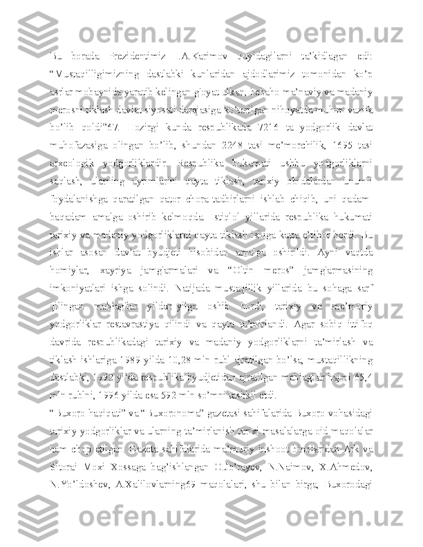 Bu   borada   Prezidentimiz   I.A.Karimov   quyidagilarni   ta’kidlagan   edi:
“Mustaqilligimizning   dastlabki   kunlaridan   ajdodlarimiz   tomonidan   ko’p
asrlar mobaynida yaratib kelingan g'oyat ulkan, bebaho ma’naviy va madaniy
merosni tiklash davlat siyosati darajasiga ko’tarilgan nihoyatda muhim vazifa
bo’lib   qoldi”67.   Hozirgi   kunda   respublikada   7216   ta   yodgorlik   davlat
muhofazasiga   olingan   bo’lib,   shundan   2248   tasi   me’morchilik,   1695   tasi
arxeologik   yodgorliklardir.   Respublika   hukumati   ushbu   yodgorliklarni
saqlash,   ularning   ayrimlarini   qayta   tiklash,   tarixiy   obidalardan   unumli
foydalanishga   qaratilgan   qator   chora-tadbirlarni   ishlab   chiqib,   uni   qadam-
baqadam   amalga   oshirib   kelmoqda.   Istiqlol   yillarida   respublika   hukumati
tarixiy va madaniy yodgorliklarni qayta tiklash ishiga katta e’tibor berdi. Bu
ishlar   asosan   davlat   byudjeti   hisobidan   amalga   oshirildi.   Ayni   vaqtda
homiylar,   xayriya   jamg'armalari   va   “Oltin   meros”   jamg'armasining
imkoniyatlari   ishga   solindi.   Natijada   mustaqillik   yillarida   bu   sohaga   sarf
qilingan   mablag'lar   yildan-yilga   oshib   bordi,   tarixiy   va   me’moriy
yodgorliklar   restavrastiya   qilindi   va   qayta   ta’mirlandi.   Agar   sobiq   ittifoq
davrida   respublikadagi   tarixiy   va   madaniy   yodgorliklarni   ta’mirlash   va
tiklash ishlariga 1989 yilda 10,28 mln rubl ajratilgan bo’lsa, mustaqillikning
dastlabki, 1992 yilda respublika byudjetidan ajratilgan mablag'lar hajmi 65,4
mln rublni, 1996 yilda esa 592 mln so’mni tashkil etdi.
“Buxoro haqiqati” va “Buxoronoma” gazetasi sahifalarida Buxoro vohasidagi
tarixiy yodgorliklar va ularning ta’mirlanish tarixi masalalarga oid maqolalar
ham  chop  etilgan.  Gazeta  sahifalarida  ma’muriy  inshoot  binolaridan  Ark   va
Sitorai   Moxi   Xossaga   bag’ishlangan   O.Jo’rayev,   N.Naimov,   X.Ahmedov,
N.Yo’ldoshev,   A.Xalilovlarning69   maqolalari,   shu   bilan   birga,   Buxorodagi 