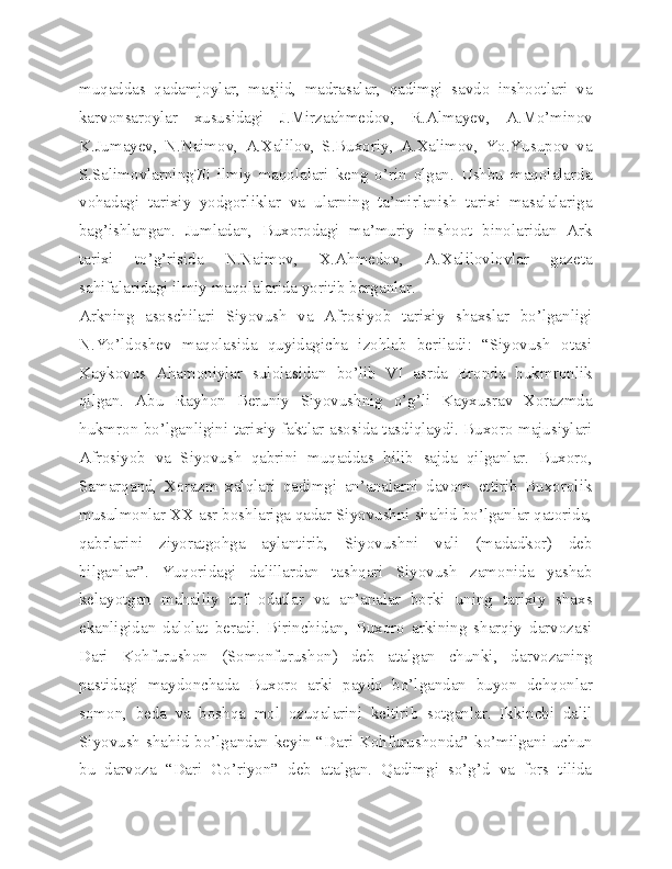 muqaddas   qadamjoylar,   masjid,   madrasalar,   qadimgi   savdo   inshootlari   va
karvonsaroylar   xususidagi   J.Mirzaahmedov,   R.Almayev,   A.Mo’minov
K.Jumayev,   N.Naimov,   A.Xalilov,   S.Buxoriy,   A.Xalimov,   Yo.Yusupov   va
S.Salimovlarning70   ilmiy   maqolalari   keng   o’rin   olgan.   Ushbu   maqolalarda
vohadagi   tarixiy   yodgorliklar   va   ularning   ta’mirlanish   tarixi   masalalariga
bag’ishlangan.   Jumladan,   Buxorodagi   ma’muriy   inshoot   binolaridan   Ark
tarixi   to’g’risida   N.Naimov,   X.Ahmedov,   A.Xalilovlovlar   gazeta
sahifalaridagi ilmiy maqolalarida yoritib berganlar.
Arkning   asoschilari   Siyovush   va   Afrosiyob   tarixiy   shaxslar   bo’lganligi
N.Yo’ldoshev   maqolasida   quyidagicha   izohlab   beriladi:   “Siyovush   otasi
Kaykovus   Ahamoniylar   sulolasidan   bo’lib   VI   asrda   Eronda   hukmronlik
qilgan.   Abu   Rayhon   Beruniy   Siyovushnig   o’g’li   Kayxusrav   Xorazmda
hukmron bo’lganligini tarixiy faktlar asosida tasdiqlaydi. Buxoro majusiylari
Afrosiyob   va   Siyovush   qabrini   muqaddas   bilib   sajda   qilganlar.   Buxoro,
Samarqand,   Xorazm   xalqlari   qadimgi   an’analarni   davom   ettirib   Buxorolik
musulmonlar XX asr boshlariga qadar Siyovushni shahid bo’lganlar qatorida,
qabrlarini   ziyoratgohga   aylantirib,   Siyovushni   vali   (madadkor)   deb
bilganlar”.   Yuqoridagi   dalillardan   tashqari   Siyovush   zamonida   yashab
kelayotgan   mahalliy   urf   odatlar   va   an’analar   borki   uning   tarixiy   shaxs
ekanligidan   dalolat   beradi.   Birinchidan,   Buxoro   arkining   sharqiy   darvozasi
Dari   Kohfurushon   (Somonfurushon)   deb   atalgan   chunki,   darvozaning
pastidagi   maydonchada   Buxoro   arki   paydo   bo’lgandan   buyon   dehqonlar
somon,   beda   va   boshqa   mol   ozuqalarini   keltirib   sotganlar.   Ikkinchi   dalil
Siyovush shahid bo’lgandan keyin “Dari Kohfurushonda” ko’milgani uchun
bu   darvoza   “Dari   Go’riyon”   deb   atalgan.   Qadimgi   so’g’d   va   fors   tilida 