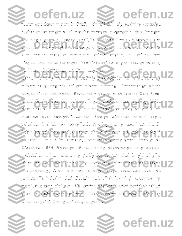 “qabr”-go’r   degan   manoni   bildiradi.   Uchinchi   dalil   Siyovushning   xotirasiga
bag’ishlab aytiladigan Mug’lar yig’isi marsiyasi, o’zgargan holda vafot etgan
kishining o’lgan kuni, “begoyi juma”, “qirq oqshomi” marosimida oymullalar
tomonidan   marsiya   aytish   odat   tusiga   kirib   qolgan.   To’rtinchi   dalil   Navro’z
kuni   ertalab   erkakalar   tomonidan   xo’roz   so’yilib,   bu   an’ana   ham
o’zgartirilgan   holda   saqlangan.   Navro’zda   xo’roz   so’yish   odat   ga   aylanib,
buni buxoroliklar “Qozon to’ldi”deb ataydilar .
Ushbu   me’moriy   majmuaning   qadimiy   inshootlardan   bo’lishiga   qaramay
mustaqillik   yillarigacha   bo’lgan   davrda   binoning   ta’mirlanishiga   yetarli
darajda   e’tibor   berilmagan.   Sovet   hokimiyati   yillarida   Buxoro   Xalq   Sovet
Respublikasi   tomonidan   qabul   qilingan   dastlabki   dekretlarning   birida
Respublika   xalq   maorif   nozirligi   huzurida   “San’at   va   tarixiy   yodgorliklarni
muxofaza   etish   seksiyasi”   tuzilgan.   Seksiya   ta’mirlash   ishlarini   qayta
tiklashdan   boshlab   19211922yillarda   Arkning   g’arbiy   devori   ta’mirlandi.
Lekin   keyinchalik   ta’mirlash   ishlari   olib   borilmagan   edi.   Ark   devorlarini
tiklashga   1   mln   so’m   kerakligi,   ushbu   mablag’ning   yetarli   emasligi   va
O’zbekiston   SSR   Madaniyat   Minstirligining   Restavratsiya   ilmiy   tadqiqot
institutui  tomonidan  faqat  uning g’arbiy  devorini ta’mirlash  bo’yicha  loyiha
ishlab   chiqilib,   devorning   janubiy   qismi   ning   ta’mirlanish   rejasi   ishlab
chiqilmaganligi,   Arkni   ta’mirlash   ishlariga   partiya,   sovet   tashkilotlari   va
jamoatchilik   birlashm   alari   diqqatini   jalb   qilish   lozimligi   N.Naimovning
maqolasida   aytib   o’tilagan.   XX   asrning   80yillarida   arkni   tamirlash   ishlari
yetarli   darajada   e’tibor   berilmagan.   Ushbu   davrda   ark   devorni   ta’mirlash
uchun bor yo’g’i 2 mingta g’isht ajratilgan edi . 