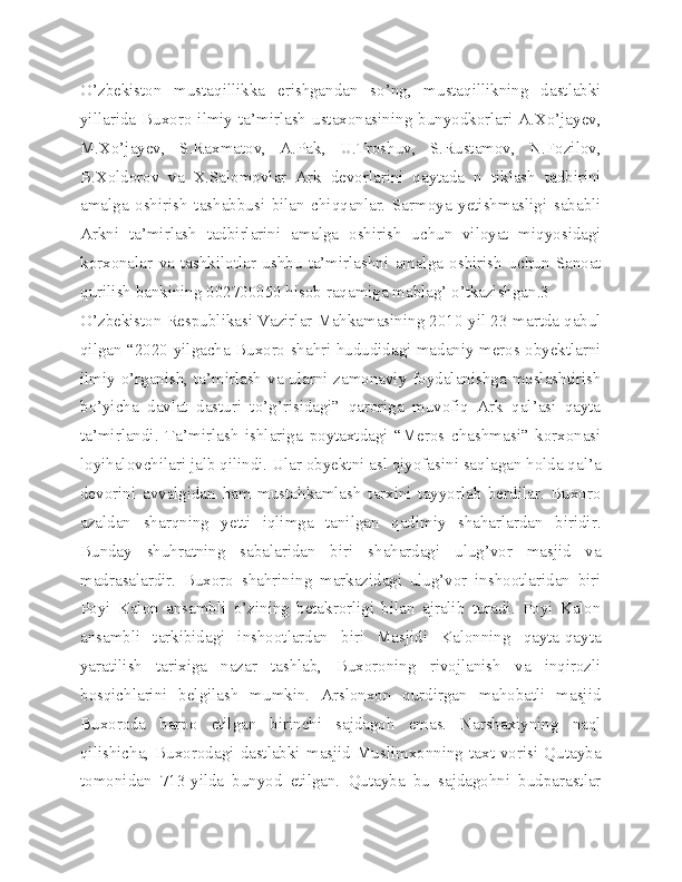 O’zbekiston   mustaqillikka   erishgandan   so’ng,   mustaqillikning   dastlabki
yillarida Buxoro  ilmiy  ta’mirlash  ustaxonasining  bunyodkorlari  A.Xo’jayev,
M.Xo’jayev,   S.Raxmatov,   A.Pak,   U.Troshuv,   S.Rustamov,   N.Fozilov,
B.Xoldorov   va   X.Salomovlar   Ark   devorlarini   qaytada   n   tiklash   tadbirini
amalga   oshirish   tashabbusi   bilan   chiqqanlar.   Sarmoya   yetishmasligi   sababli
Arkni   ta’mirlash   tadbirlarini   amalga   oshirish   uchun   viloyat   miqyosidagi
korxonalar   va   tashkilotlar   ushbu   ta’mirlashni   amalga   oshirish   uchun   Sanoat
qurilish bankining 002700050 hisob raqamiga mablag’ o’tkazishgan.3
O’zbekiston Respublikasi Vazirlar Mahkamasining 2010-yil 23-martda qabul
qilgan “2020-yilgacha Buxoro shahri hududidagi madaniy meros obyektlarni
ilmiy o’rganish, ta’mirlash va ularni zamonaviy foydalanishga moslashtirish
bo’yicha   davlat   dasturi   to’g’risidagi”   qaroriga   muvofiq   Ark   qal’asi   qayta
ta’mirlandi.   Ta’mirlash   ishlariga   poytaxtdagi   “Meros   chashmasi”   korxonasi
loyihalovchilari jalb qilindi. Ular obyektni asl qiyofasini saqlagan holda qal’a
devorini   avvalgidan   ham   mustahkamlash   tarxini   tayyorlab   berdilar.   Buxoro
azaldan   sharqning   yetti   iqlimga   tanilgan   qadimiy   shaharlardan   biridir.
Bunday   shuhratning   sabalaridan   biri   shahardagi   ulug’vor   masjid   va
madrasalardir.   Buxoro   shahrining   markazidagi   ulug’vor   inshootlaridan   biri
Poyi   Kalon   ansambli   o’zining   betakrorligi   bilan   ajralib   turadi.   Poyi   Kalon
ansambli   tarkibidagi   inshootlardan   biri   Masjidi   Kalonning   qayta-qayta
yaratilish   tarixiga   nazar   tashlab,   Buxoroning   rivojlanish   va   inqirozli
bosqichlarini   belgilash   mumkin.   Arslonxon   qurdirgan   mahobatli   masjid
Buxoroda   barpo   etilgan   birinchi   sajdagoh   emas.   Narshaxiyning   naql
qilishicha,   Buxorodagi   dastlabki   masjid  Muslimxonning   taxt  vorisi  Qutayba
tomonidan   713-yilda   bunyod   etilgan.   Qutayba   bu   sajdagohni   budparastlar 