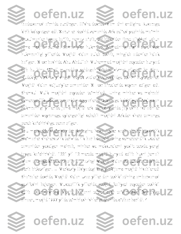 ibodatxonasi o’rnida qurdirgan. O’sha davrda islom dini endigina Buxoroga
kirib kelayotgan edi. Xorun ar-Rashid zamonida Ark qal’asi yaqinida mo’min
musulmonlar   jamoa   bo’lib,   namoz   o’qib,   bir-birlaridan   ibrat   olishlari   uchun
jome   masjidi   qurildi.   Somoniylar   hukmdori   Ahmadning   o’g’li   Said   Nasr
hukmronligi   yillarida   Masjidi   Kalon   qulab   tushib,   minglab   odamlar   halok
bo’lgan. X asr boshida Abu Abdulloh Muhammad masjidni qaytadan bunyod
etib   bu   bino   60   yil   muqaddas   sajdogoh   sifatida   xizmat   qilgan.   Ibn   Sino,
Rudakiy,   Narshaxiy   singari   buyuk   zotlar   shu   masjidga   tashrif   buyurganlar.
Masjidi   Kalon   saljuqiylar   tomonidan   XI   asr   o’rtalarida   vayron   etilgan   edi.
Shamsul   Mulk   masjidni   qaytadan   ta’mirladi.   Uning   minbar   va   mehrobi
samarqandlik ustalar tomonidan tayyorlanib Buxoroga keltirilgan. Arslonxon
hukmronligi   yillarida   jome   masjidi   ark   qal’asi   yonida   joylashib   istilochilar
tomonidan   vayronaga   aylanganligi   sababli   masjidni   Arkdan   sharq   tomonga
qarab ko’chirishga qaror qilgan.
Shu   maqsadda   shahristondan   ko’pgina   hovli   joylar   sotib   olinib,   buxorolik
me’morlar shaharsozlik tarixida ilk bor bu inshootning samarqandlik ustalar
tomonidan   yasalgan   mehrob,   minbar   va   maksuralarni   yaxlit   tarzda   yangi
joyga   ko’chirishdi.   1221-yil   12-martda   masjid   bunyod   etilib   husni   jamoli
islom olamiga ko’z-ko’z qilindi. Hozirgi Masjidi Kalon Abdullaxon davrida
qurib bitkazilgan. U Markaziy Osiyodagi eng yirik jome masjidi hisoblanadi
Sho’rolar davrida Masjidi Kalon uzoq yillar don tashkilotining omborxonasi
vazifasini   bajargan.   Mustaqillik   yillarida   masjid   faoliyati   qaytadan   tashkil
etilib   I.Karimovning   Masjidi   Kalonni   ta’mir   etish   to’g’risidagi   farmoniga
binoan, masjid 1997-yilda ta’mirlash ishlariga alohida e’tibor berildi. 4 