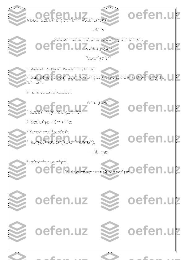 Mavzu: Saralash algoritmlanini vizuallashtirish 
I. Kirish
Saralash haqida ma’lumot va ularning qo’llanilishi.
II.Asosiy qism
Nazariy qism
1. Saralash xossalari va ularning sinflari
 
2. Saralash algoritmlari bajarilish tezligida xotirani effektiv ishlatilishi bo’yicha 
baholash. 
3. Ichki va tashqi saralash. 
Amaliy qism 
1.Saralash bo’yicha algaritmlar. 
2. Saralashga oid misollar. 
3.Sanash orqali saralash. 
4.Razryadli saralash(Raqamli saralash). 
III.Xulosa:  
Saralashning axamiyati. 
IV. Foydalangan adabiyotlar ro’yxati. 