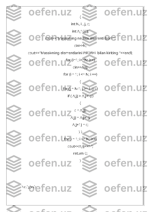 {
int N, i , j, c;
int A[100];
cout<<"Massivning nechta elementi bor? ";
cin>>N;
cout<<"Massivning elementlarini PROBEL bilan kiriting "<<endl;
for (i=1; i<=N; i++)
cin>>A[i];
for (i = 1; i <= N; i ++)
{
for (j = N-1; j >= i ; j --)
if ( A[j] > A[j+1] )
{
c = A[j];
A[j] = A[j+1];
A[j+1] = c;
} }
for (i = 1; i <= N; i++)
cout<<A[i]<<" ";
return 0;
}
Natiyja si : 