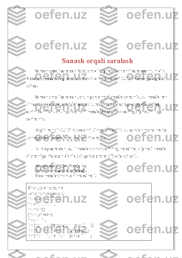 Sanash orqali saralash
Sanash orqali saralash faqat chekli qiymatli sonlarni saralash mumkin.
Masalan, massivning barcha elementlari qiymatlari 0..10 5
 intervalga tegishli
bo’lsa.
Sanash orqali saralash uchun yordamchi massiv ochamiz, bu massiv har 
bir sondan qancha borligini saqlab turadi. Har bir songa kelganda uning 
sonini oshirish uchun yordamchi massivdan shu indeksning qiymatini 1 ga
oshiramiz.
Keyin har bir 0..10 5
 ndekslarni birma-bir ko’rib bu sondan necha marta
uchragan bo’lsa shuncha marta chiqaramiz.
Bunday saralash usuli massiv elementlarining maksimal qiymati massiv
o’lchamiga nisbatan kichik bo’lganda ancha effektiv bo’ladi.
Ishlash vaqti O(n+Max);
Qo’shimcha xotira O(Max)
Max massiv ementlari maksimali.
#include <iostream>
using namespace std;
int maxn = 100001;
int cnt[100001];
int main()
{int n; cin>>n;
int a[n+1];
for (int i = 0; i < maxn; i++) cnt[i] = 0;
for (int i = 1; i <= n; i++) cin>>a[i];
for (int i = 1; i <= n; i++) cnt[a[i]]++; 