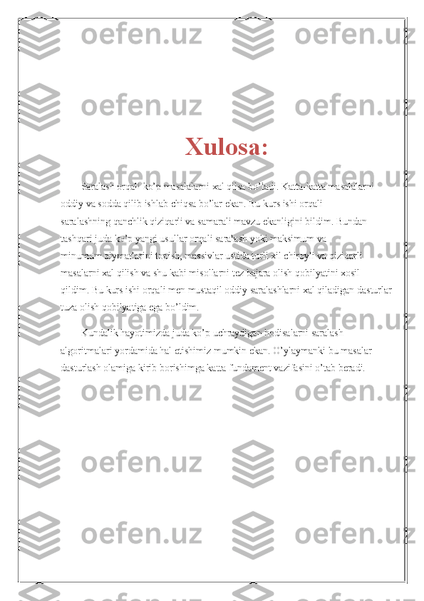 Xulosa:
Saralash orqali ko’p masalalarni xal qilsa bo’ladi. Katta-katta masalalarni 
oddiy va sodda qilib ishlab chiqsa bo’lar ekan. Bu kurs ishi orqali
saralashning qanchlik qiziqarli va samarali mavzu ekanligini bildim. Bundan
tashqari juda ko’p yangi usullar orqali saralash yoki maksimum va
minumum qiymatlarini topish, massivlar ustida turli xil chiroyli va qiziqarli
masalarni xal qilish va shu kabi misollarni tez bajara olish qobilyatini xosil
qildim. Bu kurs ishi orqali men mustaqil oddiy saralashlarni xal qiladigan dasturlar
tuza olish qobilyatiga ega bo’ldim.
Kundalik hayotimizda juda ko’p uchraydigan hodisalarni saralash 
algoritmalari yordamida hal etishimiz mumkin ekan. O’ylaymanki bu masalar 
dasturlash olamiga kirib borishimga katta fundament vazifasini o’tab beradi. 