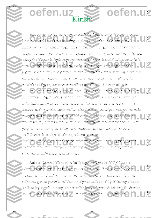 Kirish:
  Saralashdan biz kundalik hayotmizda ko’p foydalanamiz. Masalan bozordan 
biror narsa harid qilishimizda, uning ko’piroq narxi bilan qiziqamiz yoki ularni
taqqoslaymiz. Bu narsalar bizga oddiy hodisa bo’lib qolgan, lekin biz siz bilan bu
jarayon qanaqa miyamizda xosil bo’layotganligini bir o’ylab ko’raylikchi. Demak,
 oddiygina biz kunda faydalnayotgan xarakatlarimizni dasturini tuzish uchun ko’p
narsalarni bilishimiz va aniq bir maqsadga yo’naltirgan tartiblangan qoidalar
yig’indisi zarur bo’ladi. Agar ma’lumotlar kompyuter xotirasida muayyan tartibda
saqlanadigan bo’lsa, axborotga ishlov berish va uni izlash bilan bog’liq ko’p
masalalar oddiyroq, tezroq va samaraliroq xal qilinadi. Bir qator xollarda
ma’lumotlarning tartibga solinganligidan foyda aniq bo’lib, maxsus isbotlashlarni
talab etmaydi. Agar lug’at yoki telefon ma’lumotnomasida so’zlar va familalar
alifbo tartibida joylashtirilmaganda ulardan foydalanish qanchalik qiyin bo’lishini
tasavvur etish mumkin. Lekin ma’lumotlarni saralash zaruriyati masalasi har safar
muayyan vazifasiga nisbatan hal qilishi zarur. Bunda tashqi xotira qurulmalari
imkoniyatlari, opetativ xotira xajmi, ma’lumotlarga murojaat qilish tezligi, ularni
yangilab turish tezligi va ishlov berish xarekteri kabilarni taxlil qilish zarur.
Turli ilovalarda tartibga solishning turli mezonlaridan
foydalaniladi. Ma’lumotlarularga murojat qilish e’htimolining qiymati, qancha
tez-tez murojat etib turishiga ko’ra tartibga solishi mumkin. Odatda, tartibga
solish yozuv bo’yicha amalga oshiriladi.
Axbotot tizimlari bilan ishlov beriladigan ma’lumotlar birligi bir qator 
axborot maydonidan iborat bo’lgan yozuv hisoblanadi. Yozuv faqat bittagina 
maydondan iborat bo’lishi mumkin va bu xolda u kalitli hisoblanadi. Tartibga 
solish natiyjasida yozuvlar kalitlarning qiymati ortib borishi yoki kamayib borish
tartibida joylashadi. Bunday tartibga solish jarayoni saralash deb ataladi. Masalan, 
fakultet talabalari to’g’risidagi ma’lumotlardan iborat bo’lgan yozuvlar 