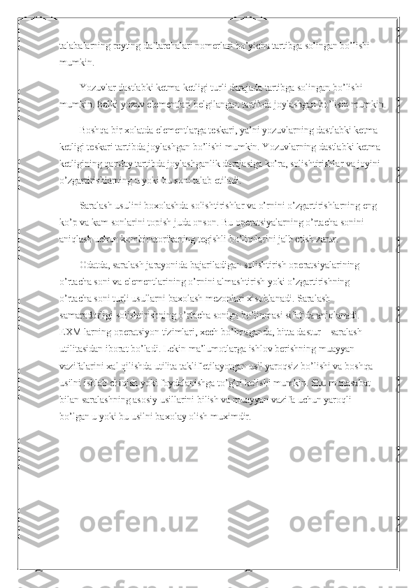 talabalarning reyting daftarchalari nomerlari bo’yicha tartibga solingan bo’lishi
mumkin.
Yozuvlar dastlabki ketma-ketligi turli darajada tartibga solingan bo’lishi 
mumkin. Balki yozuv elementlari belgilangan tartibda joylashgan bo’lishi mumkin.
Boshqa bir xolatda elementlarga teskari, ya’ni yozuvlarning dastlabki ketma - 
ketligi teskari tartibda joylashgan bo’lishi mumkin. Yozuvlarning dastlabki ketma-
ketligining qanday tartibda joylashganlik darajasiga ko’ra, solishtirishlar va joyini 
o’zgartirishlarning u yoki bu soni talab etiladi.
Saralash usulini boxolashda solishtirishlar va o’rnini o’zgartirishlarning eng 
ko’p va kam sonlarini topish juda onson. Bu operatsiyalarning o’rtacha sonini
aniqlash uchun kombinatorikaning tegishli bo’limlarini jalb etish zarur.
Odatda, saralash jarayonida bajariladigan solishtirish operatsiyalarining 
o’rtacha soni va elementlarining o’rnini almashtirish yoki o’zgartirishning
o’rtacha soni turli usullarni baxolash mezonlari xisoblanadi. Saralash
samaradorligi solishtirishning o’rtacha soniga bo’linmasi sifatida aniqlanadi.
EXM larning operatsiyon tizimlari, xech bo’lmaganda, bitta dastur – saralash
utilitasidan iborat bo’ladi. Lekin ma’lumotlarga ishlov berishning muayyan
vazifalarini xal qilishda utilita taklif etilayotgan usil yaroqsiz bo’lishi va boshqa
usilni ishlab chiqish yoki foydalanishga to’g’ri kelishi mumkin. Shu munasabat
bilan saralashning asosiy usillarini bilish va muayyan vazifa uchun yaroqli
bo’lgan u yoki bu usilni baxolay olish muximdir. 