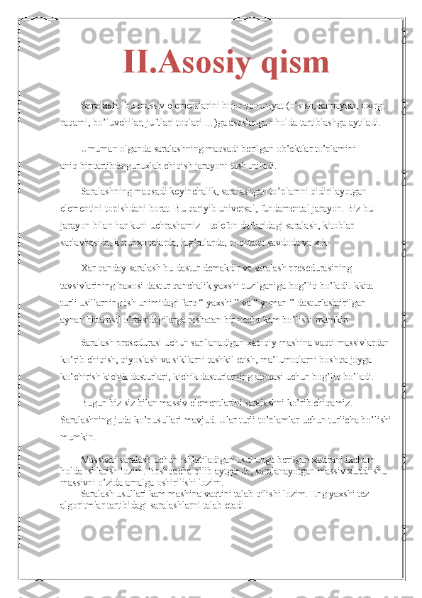 II.Asosiy qism
Saralash – bu massiv elementlarini biror qonuniyat (o’sish, kamayish, oxirgi
raqami, bo’luvchilar, juftlari toqlari …)ga asoslangan holda tartiblashga aytiladi.
Umuman olganda saralashning maqsadi berilgan ob’ektlar to’plamini
aniq bir tartibda guruxlab chiqish jarayoni tushuniladi.
Saralashning maqsadi keyinchalik, saralashgan to’plamni qidirilayotgan 
elementini topishdani borat. Bu qariyib universal, fundamental jarayon. Biz bu 
jarayon bilan har kuni uchrashamiz – telefon daftaridagi saralash, kitoblar 
sarlavhasida, kutubxonalarda, lug’atlarda, pochtada savdoda va x.k.
Xar qanday saralash bu dastur demakdir va saralash presedurasining
tavsivlarining baxosi dastur qanchalik yaxshi tuzilganiga bog’liq bo’ladi.Ikkita
turli usillarning ish unimidagi farq “ yaxshi ” va “ yoman ” dasturlashtirilgan
aynan bitta usil o’rtasidagilarga nisbatan bir necha kam bo’lishi mumkin. 
Saralash presedurasi uchun sarflanadigan xaqiqiy mashina vaqti massivlardan
ko’rib chiqish, qiyoslash va sikllarni tashkil etish, ma’lumotlarni boshqa joyga
ko’chirish kichik dasturlari, kichik dasturlarning aloqasi uchun bog’liq bo’ladi.
Bugun biz siz bilan massiv elementlarini saralashni ko’rib chiqamiz. 
Saralashning juda ko’pusullari mavjud. Ular turli to’plamlar uchun turlicha bo’lishi
mumkin.
Massivni saralash uchun ishlatiladigan usul unga berilgan xotirani ixcham 
holda ishlatish lozim. Boshqacha qilib aytganda, saralanayotgan massiv xuddi shu
massivni o’zida amalga oshirilishi lozim.
Saralash usullari kam mashina vaqtini talab qilishi lozim. Eng yaxshi tez 
algoritmlar tartibidagi saralashlarni talab etadi. 