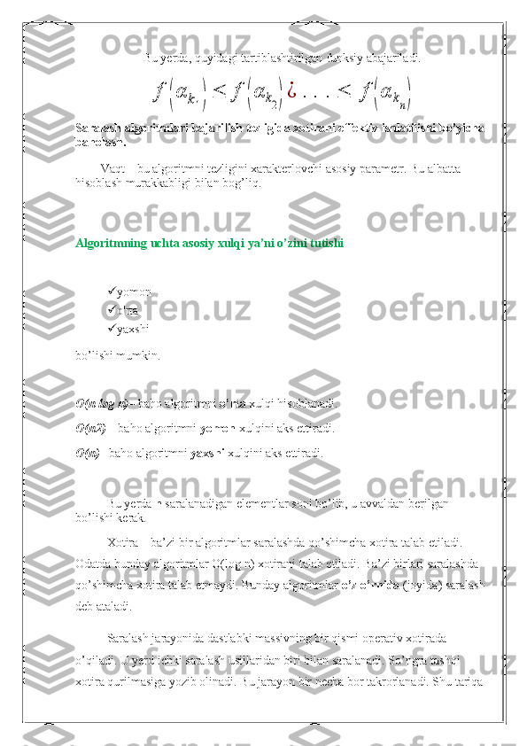 Bu yerda, quyidagi tartiblashtirilgan funksiy abajariladi.f	(α	k1)	≤	f	(α	k2)¿	.	.	.	≤	f	(α	kn)
Saralash algoritmlari bajarilish tezligida xotirani effektiv ishlatilishi bo’yicha 
baholash.
Vaqt – bu algoritmni tezligini xarakterlovchi asosiy parametr. Bu albatta 
hisoblash murakkabligi bilan bog’liq.
Algoritmning uchta asosiy xulqi  ya’ni o’zini tutishi
 yomon
 o'rta
 yaxshi
bo’lishi mumkin.
O(n log n) – baho algoritmni  o’rta  xulqi hisoblanadi.
O(n2)  – baho algoritmni  yomon  xulqini aks ettiradi.
O(n) – baho algoritmni  yaxshi  xulqini aks ettiradi.
Bu yerda  n  saralanadigan elementlar soni bo’lib, u avvaldan berilgan 
bo’lishi kerak.
Xotira – ba’zi bir algoritmlar saralashda qo’shimcha xotira talab etiladi. 
Odatda bunday algoritmlar O(log n) xotirani talab etiladi. Ba’zi birlari saralashda 
qo’shimcha xotira talab etmaydi. Bunday algoritmlar  o’z o’rnida  (joyida) saralash 
deb ataladi.
Saralash jarayonida dastlabki massivning bir qismi operativ xotirada 
o’qiladi. U yerd ichki saralash usillaridan biri bilan saralanadi. So’ngra tashqi 
xotira qurilmasiga yozib olinadi. Bu jarayon bir necha bor takrorlanadi. Shu tariqa 