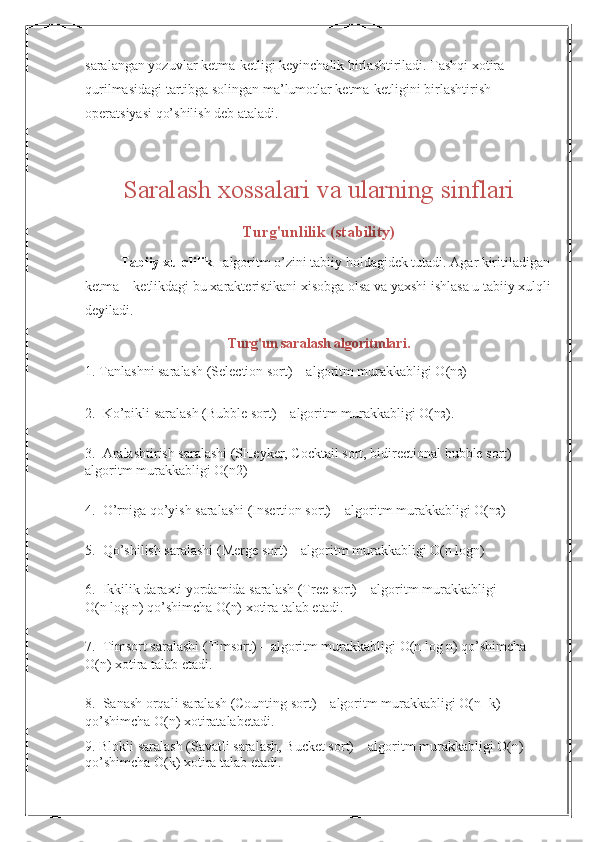 saralangan yozuvlar ketma-ketligi keyinchalik birlashtiriladi. Tashqi xotira
qurilmasidagi tartibga solingan ma’lumotlar ketma-ketligini birlashtirish
operatsiyasi qo’shilish deb ataladi. 
Saralash xossalari va ularning sinflari
Turg'unlilik (stability)
Tabiiy xulqlilik – algoritm o’zini tabiiy holdagidek tutadi. Agar kiritiladigan
ketma – ketlikdagi bu xarakteristikani xisobga olsa va yaxshi ishlasa u tabiiy xulqli
deyiladi. 
Turg'un saralash algoritmlari.
1. Tanlashni saralash (Selection sort) – algoritm murakkabligi O(n 2 )
2.  Ko’pikli saralash (Bubble sort) – algoritm murakkabligi O(n 2 ).
3.  Aralashtirish saralashi (SHeyker, Cocktail sort, bidirectional bubble sort) -
algoritm murakkabligi O(n2)
4.  O’rniga qo’yish saralashi (Insertion sort) – algoritm murakkabligi O(n 2 )
5.  Qo’shilish saralashi (Merge sort) – algoritm murakkabligi O(n logn)
6.  Ikkilik daraxti yordamida saralash (Tree sort) – algoritm murakkabligi               
O(n log n) qo’shimcha O(n) xotira talab etadi.
7.  Timsort saralashi (Timsort) – algoritm murakkabligi O(n log n) qo’shimcha
O(n) xotira talab etadi.
8.  Sanash orqali saralash (Counting sort) – algoritm murakkabligi O(n+k)
qo’shimcha O(n) xotiratalabetadi.
9. Blokli saralash (Savatli saralash, Bucket sort) – algoritm murakkabligi O(n)
qo’shimcha O(k) xotira talab etadi. 