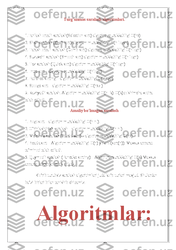 Turg'unmas saralash algoritmlari.
1.Tanlash orqali saralash(Selection sort) algoritm murakkabligi O(n 2 )
2. Shell saralash (Shell sort) algoritm murakkabligi O(n log 2 n).
3. Tarash orqali saralash (Comb sort) algoritm murakkabligi O(nlogn)
4. Suzuvchi saralash (Smooth sort) algoritm murakkabligi O(n logn)
5. Tez saralash (Quick sort) algoritm murakkabligi O(nlogn)
6. Intro sort – algoritm murakkabligi O(nlogn)
7. Patience sorting – algoritm murakkabligi O(nlogn)
8. Stooge sort – algoritm murakkabligi O(n 2.71 )
9. Razryadli saralash. Algoritm murakkabligi O(n+k). O(k)qo'shimcha xotira
talab etiladi.
Amaliy bo'lmagan saralash
1. Bogosort – algoritm murakkabligi O(n n!).
2. O’rinlashtirish saralash – algoritm murakkabligi O(n n!).
3. Ma’nosiz saralash (Stupid sort) – algoritm murakkabligi O(n 3 ).
4. Bead asort – Algoritm murakkabligi O(n) yoki O(sqrt(n)). Maxsus apparat 
ta’minoti talab etiladi.
5. Quymoqli saralash (Pancake sorting) – Algoritm murakkabligi O(n).Maxsus
apparat ta’minoti talab etiladi.
Ko’rib turubsiz saralash algaritimlari juda ko’p turlari mavjud. Shulardan 
ba’zi birlari bilan tanishib chiqamiz.
Algoritmlar: 