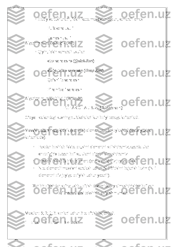 • Oddiy va tushunarli, lekin katta massivlar uchun, samarali emas
 Pufakcha usuli
 Tanlash usuli
Algarirm murakkabligi O( N2 )
• Qiyin, lekin samarali usullar
 «tez saralash» ( Quick Sort )
 «to’p-to’p» saralash ( Heap Sort )
 Qo’shilib saralash
 Piramidali saralash
Algarirm murakkabligi O( N*logN )
PUFAKCHA USUL (Bubble sort)
G’oya – stakandagi suvning pufakchalari kun bo’yi tepaga ko’tariladi.
Massiv uchun – eng kichik («engil») element tepada joylashadi («suv yuziga
ko’tariladi»).
• Pastdan boshlab ikkita qo„shni elementni solishtiramiz; agarda ular 
«noto’g’ri» turgan bo’lsa, ularni o’rnini almashtiramiz
• Birinchi o’tishda bitta element (eng kichik) o’z joyiga o’tadi
• N ta elementli massivni saralash uchun N-1 o’tishni bajarish lozim (N-1
elementni o’z joyiga qo’yish uchun yetarli).
Xar bir o’tishdan so’ng ushbu o’tish davomida joy almashtirishlar bo’lgan
bo’lmaganligini tekshirib qo’yish mumkin.
Masalan: 5; 2; 1; 3. sonlari uchun 3 ta o tish bajariladi.‟
1 – o’tish    2 – o’tish    3 – o’tish 