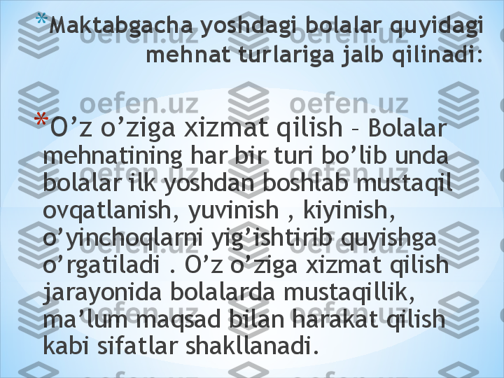 * Maktabgacha yoshdagi bolalar quyidagi 
mehnat turlariga jalb qilinadi:
* O’z o’ziga xizmat qilish  – Bolalar 
mehnatining har bir turi bo’lib unda 
bolalar ilk yoshdan boshlab mustaqil 
ovqatlanish, yuvinish , kiyinish, 
o’yinchoqlarni yig’ishtirib quyishga 
o’rgatiladi . O’z o’ziga xizmat qilish 
jarayonida bolalarda mustaqillik, 
ma’lum maqsad bilan harakat qilish 
kabi sifatlar shakllanadi. 