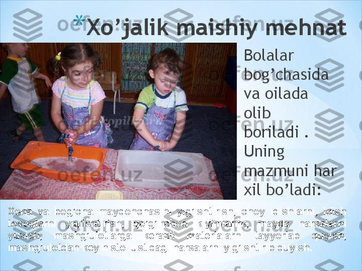 * Xo’jalik maishiy mehnat
Bolalar 
bog’chasida 
va oilada 
olib 
boriladi . 
Uning 
mazmuni har 
xil bo’ladi:
Xona  va  bog’cha  maydonchasini  yig’ishtirish,  choy  idishlarni,  idish 
tovoqlarni  yig’ishtirish,  qo’g’irchoq  kiyimlarini,  mayda  narsalarni 
yuvish,  mashg’ulotlarga  kerakli  materialarni  tayyorlab  quyish, 
mashg’ulotdan keyin stol ustidagi narsalarni yig’ishtirib quyish. 