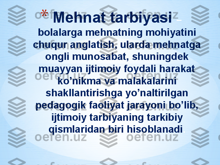 * Mehnat tarbiyasi  –
bolalarga mehnatning mohiyatini 
chuqur anglatish, ularda mehnatga 
ongli munosabat, shuningdek 
muayyan ijtimoiy foydali harakat 
ko’nikma va malakalarini 
shakllantirishga yo’naltirilgan 
pedagogik faoliyat jarayoni bo’lib, 
ijtimoiy tarbiyaning tarkibiy 
qismlaridan biri hisoblanadi .
  