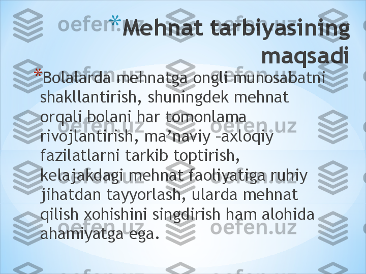 * Mehnat tarbiyasining 
maqsadi
* Bolalarda mehnatga ongli munosabatni 
shakllantirish, shuningdek mehnat 
orqali bolani har tomonlama 
rivojlantirish, ma’naviy –axloqiy 
fazilatlarni tarkib toptirish, 
kelajakdagi mehnat faoliyatiga ruhiy 
jihatdan tayyorlash, ularda mehnat 
qilish xohishini singdirish ham alohida 
ahamiyatga ega. 