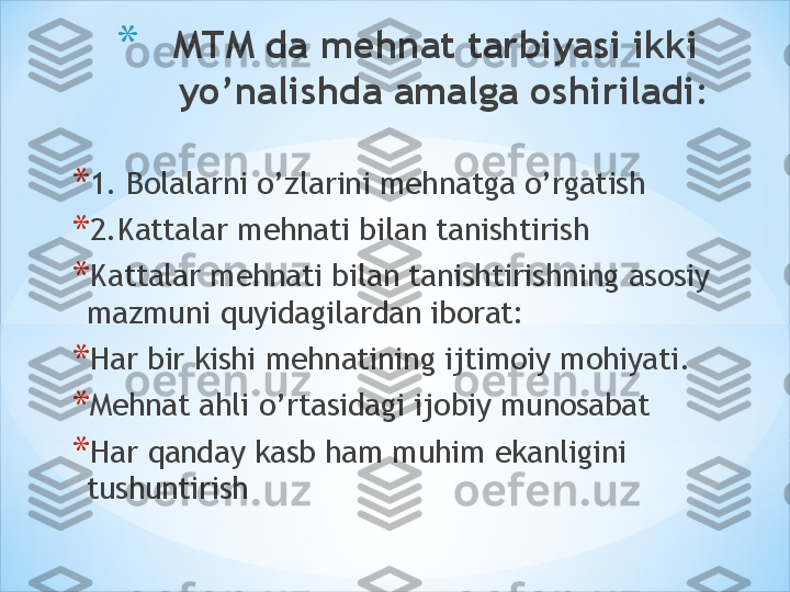 * MTM da mehnat tarbiyasi ikki  
yo’nalishda amalga oshiriladi:
* 1. Bolalarni o’zlarini mehnatga o’rgatish 
* 2.Kattalar mehnati bilan tanishtirish 
* Kattalar mehnati bilan tanishtirishning asosiy 
mazmuni quyidagilardan iborat:
* Har bir kishi mehnatining ijtimoiy mohiyati.
* Mehnat ahli o’rtasidagi ijobiy munosabat 
* Har qanday kasb ham muhim ekanligini 
tushuntirish 