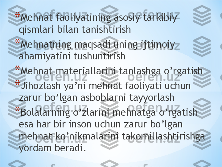 * Mehnat faoliyatining asosiy tarkibiy 
qismlari bilan tanishtirish 
* Mehnatning maqsadi uning ijtimoiy 
ahamiyatini tushuntirish 
* Mehnat materiallarini tanlashga o’rgatish 
* Jihozlash ya’ni mehnat faoliyati uchun 
zarur bo’lgan asboblarni tayyorlash 
* Bolalarning o’zlarini mehnatga o’rgatish 
esa har bir inson uchun zarur bo’lgan 
mehnat ko’nikmalarini takomillashtirishga 
yordam beradi. 