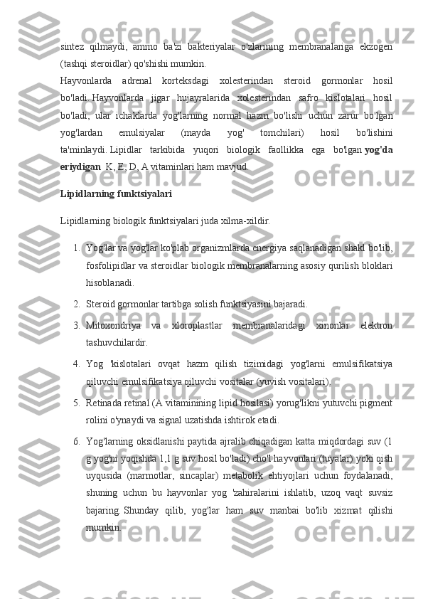 sintez   qilmaydi,   ammo   ba'zi   bakteriyalar   o'zlarining   membranalariga   ekzogen
(tashqi steroidlar) qo'shishi mumkin.
Hayvonlarda   adrenal   korteksdagi   xolesterindan   steroid   gormonlar   hosil
bo'ladi.   Hayvonlarda   jigar   hujayralarida   xolesterindan   safro   kislotalari   hosil
bo'ladi,   ular   ichaklarda   yog'larning   normal   hazm   bo'lishi   uchun   zarur   bo'lgan
yog'lardan   emulsiyalar   (mayda   yog'   tomchilari)   hosil   bo'lishini
ta'minlaydi.   Lipidlar   tarkibida   yuqori   biologik   faollikka   ega   bo'lgan   yog'da
eriydigan     K, E, D, A vitaminlari ham mavjud.
Lipidlarning funktsiyalari
Lipidlarning biologik funktsiyalari juda xilma-xildir.
1. Yog'lar va yog'lar ko'plab organizmlarda energiya saqlanadigan shakl bo'lib,
fosfolipidlar va steroidlar biologik membranalarning asosiy qurilish bloklari
hisoblanadi.
2. Steroid gormonlar tartibga solish funktsiyasini bajaradi.
3. Mitoxondriya   va   xloroplastlar   membranalaridagi   xinonlar   elektron
tashuvchilardir.
4. Yog   'kislotalari   ovqat   hazm   qilish   tizimidagi   yog'larni   emulsifikatsiya
qiluvchi emulsifikatsiya qiluvchi vositalar (yuvish vositalari).
5. Retinada retinal (A vitaminining lipid hosilasi) yorug'likni yutuvchi pigment
rolini o'ynaydi va signal uzatishda ishtirok etadi.
6. Yog'larning oksidlanishi paytida ajralib chiqadigan katta miqdordagi suv (1
g yog'ni yoqishda 1,1 g suv hosil bo'ladi) cho'l hayvonlari (tuyalar) yoki qish
uyqusida   (marmotlar,   sincaplar)   metabolik   ehtiyojlari   uchun   foydalanadi,
shuning   uchun   bu   hayvonlar   yog   'zahiralarini   ishlatib,   uzoq   vaqt   suvsiz
bajaring.   Shunday   qilib,   yog'lar   ham   suv   manbai   bo'lib   xizmat   qilishi
mumkin. 