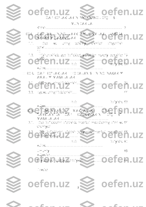 GAP BO‘LAKLARINI INTERFAOL O‘QITISH
MUNDARIJA
Kiris h......................................................................................... 3
 I  BOB. GAP   VA   UNING   TARKIBIY   QISMLARI   HAQIDA
NAZARIY QARASHLAR
1.1.   Gap   va   uning   tarkibiy   qismlari   o’rganilish
tarixi………………………………………………………
10
1.2.   T i lshunoslikda   gap   bo’laklari   yuzasidan   nazariy   qarashlar
tahlili…………. ......................................................................... 19
  Bob   bo yichaʻ
xulosa………………………………………….. 28
 II BOB. GAP   BO’LAKLARI   IFODALANISHINING   NAZARIY
AMALIY  MASALALARI
2.1.  Kesim va uning ifodalanishi....................................................  29
2.2. Ega va uning ifodalanishi….  44
  Bob   bo yicha
ʻ
xulosa………………………………………….. 63
III BOB.   UMUMTA’LIM   MAKTABLARI   ONA   TILI
DARSLARIDA   GAP   BO’LAKLARINI   O’QITISH
MASALALARI ……………………………………
3.1.   Gap   bo’laklarini   o’qitishda   interfaol   metodlarning   o’rni   va
ahamiyati 64
3.2.   Gap   bo‘laklarini   o’qitish   jarayonida   interfaol   metodlarni
qo’llash masalasi……………                      66
  Bob   bo yicha
ʻ
xulosa………………………………………….. 80
Umumiy
xulosalar…………………………………………….. 85
Foydalangan adabiyotlar ro yxati……………………………..	
ʻ 88
Ilovalar
2 