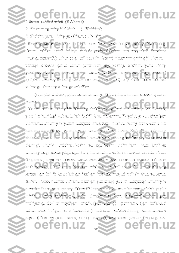 1. Ikrom  eshikni ochdi.  (S.Ahmad)
2 .Yotar ming-ming jild kitob… (E.Vohidov)
3. She’rim, yana o‘zing yaxshisan. (U.Nosir)
  Shuning   uchun   ularning   qoliplari   ham   turli-tuman   bo‘lishi   tabiiy.   Yuqoridagi
Ikrom     eshikni   ochdi   tipidagi   cheksiz   gaplar   (Karima   dars   tayyorladi.   Sarvinoz
onasiga   qarashdi.)   uchun   (ega+to‘ldiruvchi+kesim)   Yotar   ming-ming  jild   kitob…
tipidagi   cheksiz   gaplar   uchun   (aniqlovchi+ega+kesim),   She’rim,   yana   o‘zing
yaxshisan   tipidagi   cheksiz   gaplar   uchun   (undalma,   aniqlovchi+   ega   +kesim)
qoliplari   umumiy.Shuning   uchun   asar   mualliflari   LSQ   to‘g‘risida   ikkita   ikki   xil
xulosaga  shunday xulosaga keladilar:
       1) qoliplar cheksiz gaplar uchun umumiy; 2) bu qoliplarni ham cheksiz ajratish
mumkin.
 Ikkinchi xulosa lisoniy birliklarning cheklanganligi haqidagi qoidaga zid. Demak,
yo   qolip   haqidagi   xulosada   hali   izchillik   va   mukammallik   yo‘q,   yoxud   ajratilgan
qoliplarda umumiylik yuqori darajada emas. Zero, boshqa lisoniy birlik kabi qolip
ham  miqdoran chekli  va mohiyatan umumiy bo‘lishi  lozim. Keltirilgan qolipning
cheksizligi   sababi   -   uning   gaplarni   umumlashtirishning   ancha   quyi   bosqichida
ekanligi.   Chunki   [undalma,   kesim]   va   [ega+kesim]   qolipi   ham   o‘zaro   farqli   va
umumiy belgi-xususiyatga ega. Bu qolip undalma va kesim uzvlari asosida o‘zaro
farqlanadi,   biroq   har   ikkalasi   uchun   ham   kesim   uzvi   qanchalik   cheksiz   ko‘rinish
kasb   etmasin,   ular   lisonda   bitta   umumiylikka   ega   bo‘lishi   va   bu   umumiylikning
zarrasi   gap   bo‘lib   kela   oladigan   istalgan   hosilada   mavjud   bo‘lishi   shart   va   zarur.
Xo‘sh,   o‘zbek   nutqida  qo‘llana   oladigan  gaplardagi   yuqori   darajadagi   umumiylik
nimadan iborat va u qanday tiklanadi? Buni aniqlash uchun bir necha o‘nlab gaplar
olinib,   ulardan   nosintaktik,   ya’ni   almashtirilsa   ham,   o‘zgartirilsa   ham,   gap
mohiyatiga   daxl   qilmaydigan   fonetik   (gap   ohangi),   grammatik   (gap   bo‘laklari
uchun   asos   bo‘lgan   so‘z   turkumlari)   hodisalar,   so‘zlovchining   kommunikativ
niyati   (ifoda   maqsadi:   darak,   so‘roq,   buyruq),   emotsional   jihatlar   (gapdagi   his-
22 