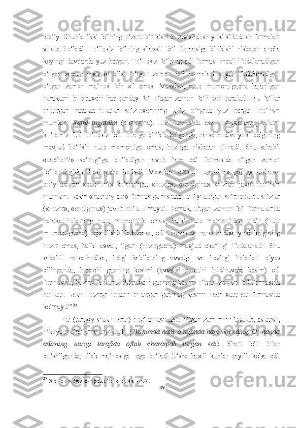 tabiiy. Chunki ikki fe lning o‘zaro birikishida ravishdosh yoki sifatdosh formalariʼ
vosita   bo‘ladi.   To‘liqsiz   fe lning   shaxsli   fe l   formasiga   birikishi   nisbatan   ancha	
ʼ ʼ
keyingi davrlarda yuz bergan. To‘liqsiz fe lning edi formasi orqali ifodalanadigan	
ʼ
o‘tgan   zamon   ma nosi   bilan   o‘tgan   zamon   fe l   formalari   orqali   ifodalanadigan	
ʼ ʼ
o‘tgan   zamon   ma nosi   bir   xil   emas.   Masalan,   nutq   momentigacha   bajarilgan
ʼ
harakatni   bildiruvchi   har   qanday   fe l   o‘tgan   zamon   fe li   deb   qaraladi.   Bu   fe llar	
ʼ ʼ ʼ
bildirgan   harakat-holatlar   so‘zlovchining   ko‘z   o‘ngida   yuz   bergan   bo‘lishi
mumkin:   Xatni   tugatdim   (hozirgina).   Edi   formasida   esa   boshqacharoq   holatni
ko‘ramiz.   Edi   to‘liqsiz   fe li   otlarga   birikib   kelganda,   narsa-hodisa   yoki   belgining	
ʼ
mavjud   bo‘lishi   nutq   momentiga   emas,   hozirga   nisbatan   olinadi.   Shu   sababli
«qachon?»   so‘rog‘iga   bo‘ladigan   javob   ham   edi   formasida   o‘tgan   zamon
fe llaridagidan   boshqacha   bo ladi.   Masalan:   «Xatni   tugatdim»   gapiga   nisbatan	
ʼ ʼ
qo yiladigan   «qachon?»   so‘rog‘iga,   «hozir»,   «endigina»   so zlari   javob   bo‘lishi
ʼ ʼ
mumkin. Lekin «haqiqiy edi» formasiga nisbatan qo‘yiladigan so‘roqqa bu so‘zlar
(«hozir», «endigina») javob bo‘la olmaydi. Demak, o‘tgan zamon fe l formalarida	
ʼ
harakat-holatning   nutq   momentida   emas,   balki   nutq   momentidan   oldin   (nutq
momentigacha)   bajarilishi   ifodalansa,   edi   formasida   narsa-hodisa   yoki   belgining
hozir   emas,   balki   avval,   ilgari   (hozirgacha)   mavjud   ekanligi   ifodalanadi.   Shu
sababli   narsa-hodisa,   belgi   kabilarning   avvalgi   va   hozirgi   holatlari   qiyos
qilinganda,   birinchi   gapning   kesimi   (avvalgi   holatini   bildiruvchi   kesim)   edi
formasida, hozirgi holatni bildiruvchi gapning kesimi o‘tgan zamon fe l formasida
ʼ
bo‘ladi.   Lekin   hozirgi   holatni   bildirgan   gapning   kesimi   hech   vaqt   edi   formasida
kelmaydi” 27
.
Edi (tarixiy shakli: erdi) bog‘lamasi uzoq o‘tgan zamonni ifodalab, eslatish,
hikoya ma’nolarini anglatadi.  (Tushimda ham, o‘ngimda ham sen eding. O‘shanda
adirning   narigi   tarafida   oftob   charaqlab   turgan   edi ).   Shart   fe’li   bilan
qo‘shilganda,   tilak   ma’nosiga     ega   bo‘ladi:O‘sha   baxtli   kunlar   qaytib   kelsa   edi.
27
  Ҳожиев А.Тўлиқсиз феъл.Тошкент. : Фан -  1970
39 