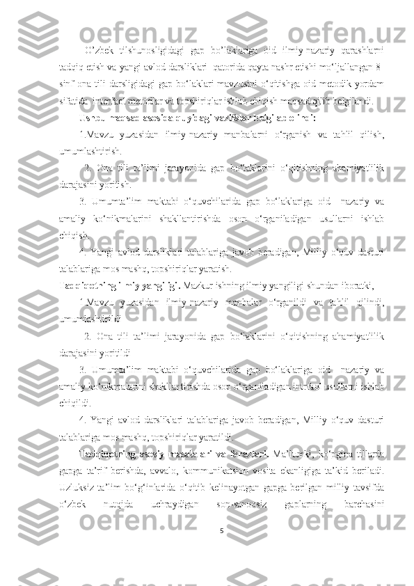   O’zbek   tilshunosligidagi   gap   bo’laklariga   oid   ilmiy-nazariy   qarashlarni
tadqiq etish va yangi avlod darsliklari  qatorida qayta nashr etishi mo‘ljallangan 8-
sinf   ona  tili   darsligidagi   gap  bo‘laklari  mavzusini   o‘qitishga   oid  metodik  yordam
sifatida  interfaol metodlar va topshiriqlar ishlab chiqish maqsad qilib belgilandi.
Ushbu maqsad asosida quyidagi  vazifalar  belgilab olindi :
1.Mavzu   yuzasidan   ilmiy-nazariy   manbalarni   o‘rganish   va   tahlil   qilish,
umumlashtirish.
  2.   Ona   tili   ta’limi   jarayonida   gap   bo‘laklarini   o‘qitishning   ahamiyatlilik
darajasini yoritish.
3.   Umumta’lim   maktabi   o‘quvchilarida   gap   bo‘laklariga   oid     nazariy   va
amaliy   ko‘nikmalarini   shakllantirishda   oson   o‘rganiladigan   usullarni   ishlab
chiqish.
4.   Yangi   avlod   darsliklari   talablariga   javob   beradigan,   Milliy   o‘quv   dasturi
talablariga mos mashq, topshiriqlar yaratish.
Tadqiqotning ilmiy yangiligi .   Mazkur ishning ilmiy yangiligi shundan iboratki,
1.Mavzu   yuzasidan   ilmiy-nazariy   manbalar   o‘rganildi   va   tahlil   qilindi,
umumlashtirildi
  2.   Ona   tili   ta’limi   jarayonida   gap   bo‘laklarini   o‘qitishning   ahamiyatlilik
darajasini yoritildi
3.   Umumta’lim   maktabi   o‘quvchilarida   gap   bo‘laklariga   oid     nazariy   va
amaliy ko‘nikmalarini shakllantirishda oson o‘rganiladigan intrfaol usullarni ishlab
chiqildi.
4.   Yangi   avlod   darsliklari   talablariga   javob   beradigan,   Milliy   o‘quv   dasturi
talablariga mos mashq, topshiriqlar yaratildi.
Tadqiqotning   asosiy   masalalari   va   farazlari.   Ma’lumki,   ko‘pgina   tillarda
gapga   ta’rif   berishda,   avvalo,   kommunikatsion   vosita   ekanligiga   ta’kid   beriladi.
Uzluksiz   ta’lim   bo‘g‘inlarida   o‘qitib   kelinayotgan   gapga   berilgan   milliy   tavsifda
o‘zbek   nutqida   uchraydigan   son-sanoqsiz   gaplarning   barchasini
5 