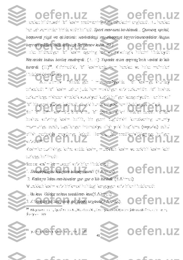 Harakat  bildiruvchi  fe l  kesim  predmetning fizik harakatini  anglatadi. Bu  harakatʼ
har uch zamondan birida sodir bo ladi	
ʼ . Sport mavsumi boshlandi... Quvnoq, epchil,
baquvvat   yigit   va   qizlarimiz   navbatdagi   musobaqaga   tayyorlanmoqdalar.Bugun
bayram qildim, dedi xotiniga Sayramov kulib. (O.) 
Holat   bildiradigan   fe l   kesim   eganing   har   xil   psixologik   holatini   ifodalaydi:	
ʼ
Nazarida   butun   borliq   mudraydi .   (B.   P.)   Tepada   azim   qayrag och   savlat   to‘kib	
ʼ
turardi.   (O.) 28
.   Ko‘rinadiki,   fe’l   kesimlarda   ham   harakat   va   holat   ma’nolari
ifodalanishi mumkin.
    A.G‘ulomov     “Sodda   gap   "   monografiyasida     fe’l   kesimga   shunday
to‘xtaladi:   “ Fe’l   kesim   uchun   juda   ham   moslangan   so z   turkumidir.	
ʼ   Fe’l   boshqa
turkumlarga nisbatan sintaktik xususiyati kuchli bo‘lgan kategoriyadir. Har bir sof
fe’l bir gapni yuzaga keltiradi, chunki bunda subyekt ham ifodalangan bo ‘ ladi.
Sof   fe’l   doim   kesimdir,   chunki   bu   fe’l   predikativlikni   ifodalab   turadi.   Fe’ldan
boshqa   so‘zning   kesim   bo lib,   bir   gapni   tug‘dirishi   kontekstning   umumiy	
ʼ
mazmuniga   qarab,   tugallangan   intonatsiya   olish   yoki   bog‘lama   (svyazka)   qabul
qilish   natijasida   maydonga   keladi.   Demak,   fe’l   predikativlikka   ega   bo lgan	
ʼ
so‘zdir” 29
.
Kesimlar   tuzilishiga   ko‘ra   sodda   kesim,   murakkab   kesim   va   tarkibli   kesim   kabi
turlarga bo‘linadi:
Sodda kesim  bir mustaqil so‘z bilan ifodalanadi:
1 . Shunaqaligini haliyam bilmaysanmi ? (S.Ahmad).
 2 . Katta yo‘ldan mashinalar gur-gur o‘tib turibdi.  (S.Ahmad)
Murakkab kesim so‘z birikmasi holidagi kengaygan so‘z bilan ifodalanadi: 
I.  Bu kun  Dildor uchun unutilmas kun (S.Ahmad). 
2.  A’zamjon qo‘lini yuvib qo‘ltiqqa urgandi (S.Ahmad).
28
   Абдурахмонов  Ғ. ,  Сулаймонов А.  ,  Холиёров Х.  ,  Омонтурдиев Ж.Ҳозирги ўзбек адабий тили.Тошкент , 
Ўқитувчи -1979
29
 Ғуломов А. Содда гап.Тошкент. :  Фан  - 1955
41 