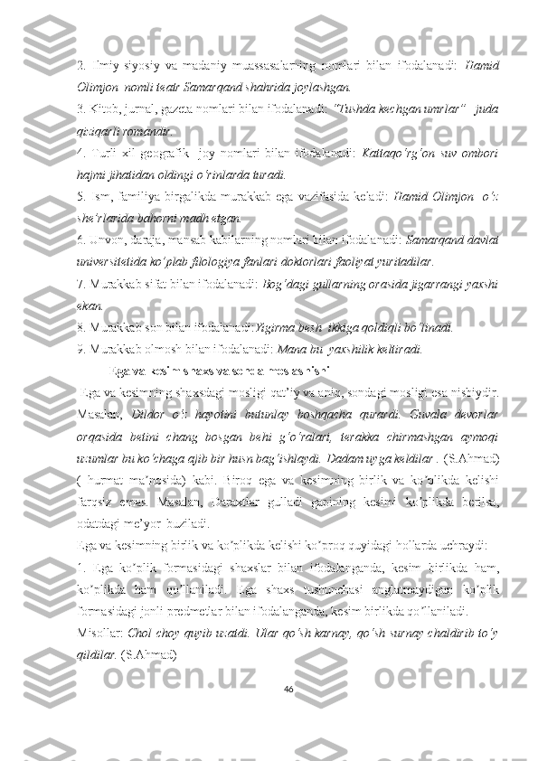 2.   Ilmiy-siyosiy   va   madaniy   muassasalarning   nomlari   bilan   ifodalanadi:   Hamid
Olimjon  nomli teatr Samarqand shahrida joylashgan.
3. Kitob, jurnal, gazeta nomlari bilan ifodalanadi:  “Tushda kechgan umrlar”   juda
qiziqarli romandir.
4.   Turli   xil   geografik     joy   nomlari   bilan   ifodalanadi:   Kattaqo‘rg‘on   suv   ombori
hajmi jihatidan oldingi o‘rinlarda turadi.
5.   Ism,   familiya   birgalikda   murakkab   ega   vazifasida   keladi:   Hamid   Olimjon     o‘z
she’rlarida bahorni madh etgan.
6. Unvon, daraja, mansab kabilarning nomlari bilan ifodalanadi:  Samarqand davlat
universitetida ko’plab filologiya fanlari doktorlari faoliyat yuritadilar. 
7. Murakkab sifat bilan ifodalanadi:  Bog‘dagi gullarning orasida jigarrangi yaxshi
ekan. 
8. Murakkab son bilan ifodalanadi: Yigirma besh  ikkiga qoldiqli bo‘linadi.
9. Murakkab olmosh bilan ifodalanadi:  Mana bu  yaxshilik keltiradi.
Ega va kesim shaxs va sonda moslashishi
 Ega va kesimning shaxsdagi mosligi qat’iy va aniq, sondagi mosligi esa nisbiydir.
Masalan,   Dildor   o‘z   hayotini   butunlay   boshqacha   qurardi.   Guvala   devorlar
orqasida   betini   chang   bosgan   behi   g‘o‘ralari,   terakka   chirmashgan   aymoqi
uzumlar bu ko‘chaga ajib bir husn bag‘ishlaydi. Dadam uyga keldilar .  (S.Ahmad)
(   hurmat   ma nosida)   kabi.   Biroq   ega   va   kesimning   birlik   va   ko plikda   kelishiʼ ʼ
farqsiz   emas.   Masalan,   Daraxtlar   gulladi   gapining   kesimi   ko plikda   berilsa,	
ʼ
odatdagi me’yor  buziladi.
Ega va kesimning birlik va ko plikda kelishi ko proq quyidagi hollarda uchraydi:	
ʼ ʼ
1.   Ega   ko plik   formasidagi   shaxslar   bilan   ifodalanganda,   kesim   birlikda   ham,	
ʼ
ko plikda   ham   qo llaniladi.   Ega   shaxs   tushunchasi   anglatmaydigan   ko plik	
ʼ ʼ ʼ
formasidagi jonli predmetlar bilan ifodalanganda, kesim birlikda qo llaniladi.	
ʼ
Misollar:   Chol choy quyib uzatdi. Ular qo‘sh karnay, qo‘sh surnay chaldirib to‘y
qildilar.  (S.Ahmad)
46 