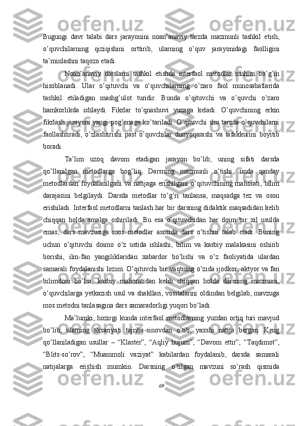 Bugungi   davr   talabi   dars   jarayonini   noan’anaviy   tarzda   mazmunli   tashkil   etish,
o’quvchilarning   qiziqishini   orttirib,   ularning   o’quv   jarayonidagi   faolligini
ta’minlashni taqozo etadi.
Noan’anaviy   darslarni   tashkil   etishda   interfaol   metodlar   muhim   bo’g’in
hisoblanadi.   Ular   o’qituvchi   va   o’quvchilarning   o’zaro   faol   munosabatlarida
tashkil   etiladigan   mashg’ulot   turidir.   Bunda   o’qituvchi   va   o’quvchi   o’zaro
hamkorlikda   ishlaydi.   Fikrlar   to’qnashuvi   yuzaga   keladi.   O’quvchining   erkin
fikrlash jarayoni yangi pog’onaga ko’tariladi. O’qituvchi shu tarzda o’quvchilarni
faollashtiradi,   o’zlashtirishi   past   o’quvchilar   dunyoqarashi   va   tafakkurini   boyitib
boradi.
Ta’lim   uzoq   davom   etadigan   jarayon   bo’lib,   uning   sifati   darsda
qo’llanilgan   metodlarga   bog’liq.   Darsning   mazmunli   o’tishi,   unda   qanday
metodlardan  foydalanilgani  va  natijaga  erishilgani  o’qituvchining mahorati, bilim
darajasini   belgilaydi.   Darsda   metodlar   to’g’ri   tanlansa,   maqsadga   tez   va   oson
erishiladi. Interfaol metodlarni tanlash har bir darsning didaktik maqsadidan kelib
chiqqan   holda   amalga   oshiriladi.   Bu   esa   o’qituvchidan   har   doim   bir   xil   usulda
emas,   dars   mavzusiga   mos   metodlar   asosida   dars   o’tishni   talab   etadi.   Buning
uchun   o’qituvchi   doimo   o’z   ustida   ishlashi,   bilim   va   kasbiy   malakasini   oshirib
borishi,   ilm-fan   yangiliklaridan   xabardor   bo’lishi   va   o’z   faoliyatida   ulardan
samarali foydalanishi lozim. O’qituvchi bir vaqtning o’zida ijodkor, aktyor va fan
bilimdoni   bo’lsa,   kasbiy   mahoratidan   kelib   chiqqan   holda   darsning   mazmuni,
o’quvchilarga yetkazish usul  va shakllari, vositalarini oldindan belgilab, mavzuga
mos metodni tanlasagina dars samaradorligi yuqori bo’ladi.
Ma’lumki,   hozirgi   kunda   interfaol   metodlarning   yuzdan   ortiq   turi   mavjud
bo’lib,   ularning   aksariyati   tajriba-sinovdan   o’tib,   yaxshi   natija   bergan.   Keng
qo’llaniladigan   usullar   –   “Klaster”,   “Aqliy   hujum”,   “Davom   ettir”,   “Taqdimot”,
“Blits-so’rov”,   “Muammoli   vaziyat”   kabilardan   foydalanib,   darsda   samarali
natijalarga   erishish   mumkin.   Darsning   o’tilgan   mavzuni   so’rash   qismida
69 