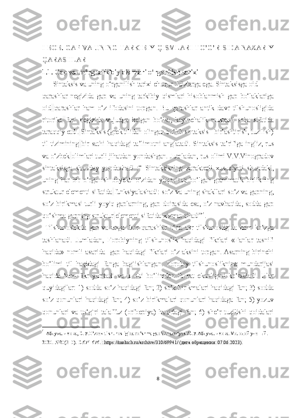 I BOB. GAP VA UNING TARKIBIY QISMLARI TO’G’RISIDA NAZARIY
QARASHLAR
1.1. Gap va uning tarkibiy qismlari o‘rganilish tarixi
Sintaksis va uning o‘rganilish tariхi chuqur ildizlarga ega. Sintaksisga oid  
qarashlar   negizida   gap   va   uning   tarkibiy   qismlari   hisoblanmish   gap   bo‘laklariga
oid   qarashlar   ham   o‘z   ifodasini   topgan.   Bu   qarashlar   antik   davr   tilshunosligida
ritorika   fani   negizida   vujudga   kelgan   bo‘lsa,   keyinchalik   mustaqil   soha   sifatida
taraqqiy etdi.   Sintaksis (grek tilidan olingan bo‘lib sintaksis - birlashtirish, tuzilish)
til   tizimining   bir  sathi   haqidagi   ta’limotni  anglatadi.  Sintaksis  ta’rifiga  ingliz,  rus
va o‘zbek   olimlari turli jihatdan yondashgan. Jumladan, rus olimi V.V.Vinogradov
sintaksisga   shunday   yondashadi   :“   Sintaksisning   xarakterli   xususiyati   shundaki,
uning   har   bir   o‘rganish   obyekti   o‘zidan   yuqoriroq   bo‘lgan   grammatik   birlikning
struktur elementi sifatida   funksiyalashadi: so‘z va uning shakllari so‘z va gapning,
so‘z birikmasi turli yoyiq gaplarning, gap doirasida esa, o‘z navbatida, sodda gap
qo‘shma gapning struktur   elementi sifatida xizmat qiladi” 4
.
  Tilshunoslikda   gap   va   unga   doir   qarashlar   o‘rta   asr   tilshunosligida   ham   ko‘zga
tashlanadi.   Jumladan,   Forobiyning   tilshunoslik   haqidagi   fikrlari   «Fanlar   tasnifi
haqida»   nomli   asarida     gap   haqidagi   fikrlari   o‘z   aksini   topgan.   Asarning  birinchi
bo‘limi   til   haqidagi   fanga   bag`ishlangan.   Forobiy   tilshunoslikning   mundarijasi
haqida   ham   fikr   yuritadi   va   u   olti   bo‘limdan   iborat   ekanligini   ko‘rsatadi.   Ular
quyidagilar: 1) sodda so‘z haqidagi fan; 2) so‘z birikmalari haqidagi fan; 3) sodda
so‘z qonunlari haqidagi fan; 4) so‘z birikmalari qonunlari haqidaga fan; 5) yozuv
qonunlari   va   to‘g`ri   talaffuz   (orfoepiya)   haqidagi   fan;   6)   she’r   tuzilishi   qoidalari
4
  Абдухалимова ,  С . У .O’zbek tilshunosligida qo’shma gaplar nazariyasi /С.У.Абдухалимова.Молодой ученый.-
2020.-№20(310).-С.674-676.  : https://moluch.ru/archive/310/69941/ ( дата   обращения : 07.06.2023).
8 