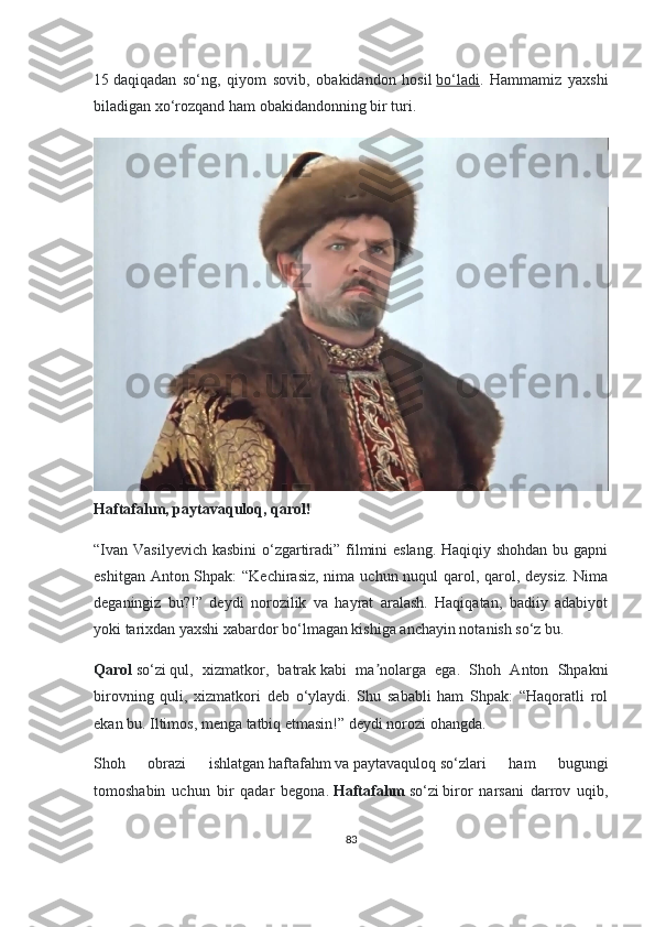 15   daqiqadan   so‘ng,   qiyom   sovib,   obakidandon   hosil   bo‘ladi .   Hammamiz   yaxshi
biladigan xo‘rozqand ham obakidandonning bir turi.
Haftafahm, paytavaquloq, qarol!
“Ivan Vasilyevich kasbini  o‘zgartiradi” filmini  eslang.  Haqiqiy shohdan bu gapni
eshitgan Anton Shpak:  “Kechirasiz, nima uchun nuqul  qarol, qarol, deysiz. Nima
deganingiz   bu?!”   deydi   norozilik   va   hayrat   aralash.   Haqiqatan,   badiiy   adabiyot
yoki tarixdan yaxshi xabardor bo‘lmagan kishiga anchayin notanish so‘z bu.  
Qarol   so‘zi   qul,   xizmatkor,   batrak   kabi   ma nolarga   ega.   Shoh   Anton   Shpakniʼ
birovning   quli,   xizmatkori   deb   o‘ylaydi.   Shu   sababli   ham   Shpak:   “Haqoratli   rol
ekan bu. Iltimos, menga tatbiq etmasin!” deydi norozi ohangda.
Shoh   obrazi   ishlatgan   haftafahm   va   paytavaquloq   so‘zlari   ham   bugungi
tomoshabin   uchun   bir   qadar   begona.   Haftafahm   so‘zi   biror   narsani   darrov   uqib,
83 