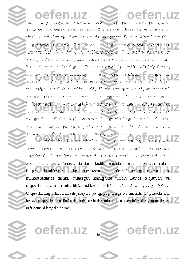 Gap   nutqiy   jarayonda   shakllanar   ekan,   uning   gap   bo’laklariga   ajralish
qonuniyatlarini   yaxshi   o’rganish   lozim.   G а p   sist е m а   sif а tid а   ikki   v а   und а n   о rtiq
sint а ktik   birlikl а rning   o‘z а r о   m а zmuniy   v а   gr а mm а tik   mun о s а b а tid а n   t а shkil
t о pg а n   ya х litlik   s а n а l а di.   G а pning   g а p   bo‘lm а g а n   b о shq а   sint а ktik   birlikl а rd а n
f а rqi   pr е dik а tivlik   (k е simlik)dir.   Pr е dik а tiv   m а ’n о ni   if о d а l о vchi   v о sit а l а r   а s о s а n
k е simg а   qo‘shil а di. shuning uchun pr е dik а tivlik sh а kll а rini k е simlik sh а kll а ri d е b
his о bl а sh mumkin. G а pni g а p qilib turg а n   а s о siy b е lgi pr е dik а tivlik b е lgisi ek а n,
shu b е lgini if о d а l о vchi h а r q а nd а y minim а l birlik g а p his о bl а n а di. Shuning uchun
bitt а   so‘z sh а kllning o‘zi h а m pr е dik а tivlik sh а klig а   v а   m а ’n о sig а   eg а   bo‘lib g а p
m а vq е yig а  eg а  bo‘lishi mumkin. Turkiy till а rd а  g а pning m а zmuniy v а  gr а mm а tik
m а rk а zi   k е simdir.   Shuning   uchun   g а pd а   eg а ning   if о d а l а nishi   d о im о   z а rur
bo‘l а v е rm а ydi,   uning   m а zmuni   k е simd а n   а ngl а shilib   tur а di.   G а pning   b о shq а
ishtir о kchil а ri es а   k е simning bo‘sh o‘rinl а rini (v а l е ntlikl а rini) to‘ldirib k е l а di. Bu
es а   g а pning   tuzilishini   yig‘iq   v а   yoyiq   tipl а rg а   а jr а tishg а   imk о n   b е r а di:   f а q а t
k е simd а n   ib о r а t   bo‘lg а n   g а pl а r   yig‘iq,   k е sim   v а   uning   bo‘sh   o‘rinl а rini   to‘ldirib
k е luvchi bo‘l а kl а r ishtir о k etg а n g а pl а r yoyiq g а pl а r s а n а l а di.
O‘qitishda   interfaol   metodlardan   to‘g‘ri   va   oqilona   foydalanish   yaxshi
samara   beradi.   Gap   bo’laklari   mavzusini   o‘qitishda   interfaol   metodlardan
foydalanish   o‘quvchilarga   bu   mavzuni   oson   va   samarali   o‘zlashtirilishi   uchun
xizmat   qiladi.   Noan’anaviy   darslarni   tashkil   etishda   interfaol   metodlar   muhim
bo’g’in   hisoblanadi.   Ular   o’qituvchi   va   o’quvchilarning   o’zaro   faol
munosabatlarida   tashkil   etiladigan   mashg’ulot   turidir.   Bunda   o’qituvchi   va
o’quvchi   o’zaro   hamkorlikda   ishlaydi.   Fikrlar   to’qnashuvi   yuzaga   keladi.
O’quvchining   erkin  fikrlash   jarayoni   yangi   pog’onaga   ko’tariladi.  O’qituvchi   shu
tarzda o’quvchilarni faollashtiradi, o’zlashtirishi past o’quvchilar dunyoqarashi va
tafakkurini boyitib boradi.
86 