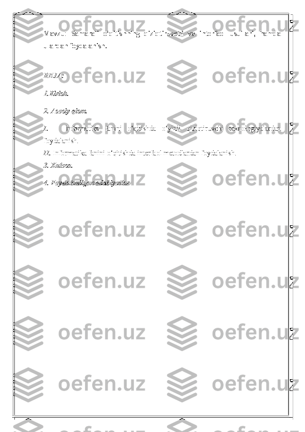 Mavzu :   Samarali   o‘qitishning   qiziqtiruvchi   va   interfaol   usullari,   hamda
ulardan foydalanish.
REJA:
1.Kirish. 
2. Asosiy qism.
I.       Informatika   fanini   o‘qitishda   o‘yinli   qiziqtiruvchi   texnologiyalardan
foydalanish.
II.  Informatika fanini o‘qitishda interfaol metodlardan foydalanish.
3. Xulosa.
4. Foydalanilgan adabiyotlar
  