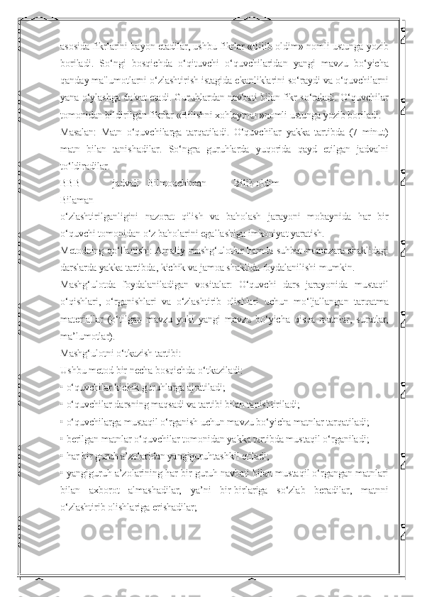 asosida fikrlarini bayon etadilar, ushbu fikrlar «Bilib oldim» nomli ustunga yozib
boriladi.   So‘ngi   bosqichda   o‘qituvchi   o‘quvchilaridan   yangi   mavzu   bo‘yicha
qanday ma'lumotlarni o‘zlashtirish istagida ekanliklarini so‘raydi va o‘quvchilarni
yana o‘ylashga da'vat etadi. Guruhlardan navbati bilan fikr so‘raladi. O‘quvchilar
tomonidan bildirilgan fikrlar «Bilishni xohlayman»nomli ustunga yozib boriladi. 
Masalan:   Matn   o‘quvchilarga   tarqatiladi.   O‘quvchilar   yakka   tartibda   (7   minut)
matn   bilan   tanishadilar.   So‘ngra   guruhlarda   yuqorida   qayd   etilgan   jadvalni
to‘ldiradilar. 
BBB   jadvali
Bilaman  Bilmoqchiman  Bilib oldim 
o‘zlashtirilganligini   nazorat   qilish   va   baholash   jarayoni   mobaynida   har   bir
o‘quvchi tomonidan o‘z baholarini egallashiga imkoniyat yaratish. 
Metodning qo‘llanishi: Amaliy mashg‘ulotlar hamda suhbat-munozara shaklidagi
darslarda yakka tartibda, kichik va jamoa shaklida foydalanilishi mumkin. 
Mashg‘ulotda   foydalaniladigan   vositalar:   O‘quvchi   dars   jarayonida   mustaqil
o‘qishlari,   o‘rganishlari   va   o‘zlashtirib   olishlari   uchun   mo‘ljallangan   tarqatma
materiallar   (o‘tilgan   mavzu   yoki   yangi   mavzu   bo‘yicha   qisqa   matnlar,   suratlar,
ma’lumotlar). 
Mashg‘ulotni o‘tkazish tartibi: 
Ushbu metod bir necha bosqichda o‘tkaziladi: 
• o‘quvchilar kichik guruhlarga ajratiladi; 
• o‘quvchilar darsning maqsadi va tartibi bilan tanishtiriladi; 
• o‘quvchilarga mustaqil o‘rganish uchun mavzu bo‘yicha matnlar tarqatiladi; 
• berilgan matnlar o‘quvchilar tomonidan yakka tartibda mustaqil o‘rganiladi; 
• har bir guruh a’zolaridan yangiguruhtashkil etiladi; 
• yangiguruh a’zolarining har bir guruh navbati bilan mustaqil o‘rgangan matnlari
bilan   axborot   almashadilar,   ya’ni   bir-birlariga   so‘zlab   beradilar,   matnni
o‘zlashtirib olishlariga erishadilar;  