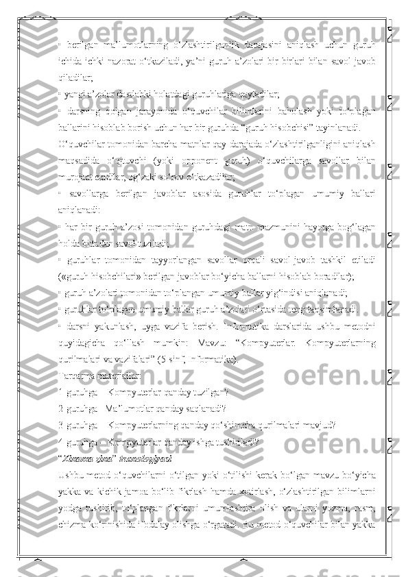 •   berilgan   ma’lumotlarning   o‘zlashtirilganlik   darajasini   aniqlash   uchun   guruh
ichida ichki   nazorat  o‘tkaziladi,  ya’ni   guruh  a’zolari   bir-birlari   bilan  savol-javob
qiladilar; 
• yangi a’zolar dastlabki holatdagi guruhlariga qaytadilar; 
•   darsning   qolgan   jarayonida   o‘quvchilar   bilimlarini   baholash   yoki   to‘plagan
ballarini hisoblab borish uchun har bir guruhda “guruh hisobchisi” tayinlanadi. 
O‘quvchilar tomonidan barcha matnlar qay darajada o‘zlashtirilganligini aniqlash
maqsadida   o‘qituvchi   (yoki   opponent   guruh)   o‘quvchilarga   savollar   bilan
murojaat etadilar, og‘zaki so‘rov o‘tkazadilar; 
•   savollarga   berilgan   javoblar   asosida   guruhlar   to‘plagan   umumiy   ballari
aniqlanadi: 
•   har   bir   guruh   a’zosi   tomonidan   guruhdagi   matn   mazmunini   hayotga   bog‘lagan
holda bittadan savol tuziladi; 
•   guruhlar   tomonidan   tayyorlangan   savollar   orqali   savol-javob   tashkil   etiladi
(«guruh hisobchilari» berilgan javoblar bo‘yicha ballarni hisoblab boradilar); 
• guruh a’zolari tomonidan to‘plangan umumiy ballar yig‘indisi aniqlanadi; 
• guruhlar to‘plagan umumiy ballar guruh a’zolari o‘rtasida teng taqsimlanadi. 
•   darsni   yakunlash,   uyga   vazifa   berish.   Informatika   darslarida   ushbu   metodni
quyidagicha   qo‘llash   mumkin:   Mavzu:   “Kompyuterlar.   Kompyuterlarning
qurilmalari va vazifalari” (5-sinf, Informatika). 
Tarqatma materiallar: 
1-guruhga – Kompyuterlar qanday tuzilgan? 
2-guruhga– Ma’lumotlar qanday saqlanadi? 
3-guruhga – Kompyuterlarning qanday qo‘shimcha qurilmalari mavjud? 
4-guruhga – Kompyuterlar qanday ishga tushiriladi? 
“ Zinama zina ”  texnologiyasi 
Ushbu metod o‘quvchilarni  o‘tilgan yoki  o‘tilishi  kerak  bo‘lgan mavzu  bo‘yicha
yakka  va  kichik  jamoa  bo‘lib  fikrlash   hamda  xotirlash,   o‘zlashtirilgan   bilimlarni
yodga   tushirib,   to‘plangan   fikrlarni   umumlashtira   olish   va   ularni   yozma,   rasm,
chizma ko‘rinishida ifodalay olishga o‘rgatadi. Bu metod o‘quvchilar bilan yakka 